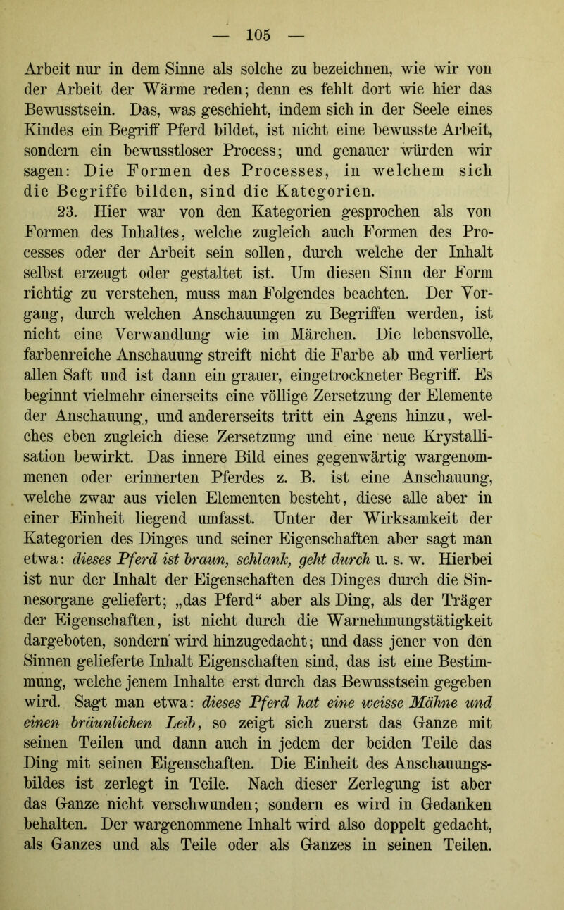 Arbeit nur in dem Sinne als solche zu bezeichnen, wie wir von der Arbeit der Wärme reden; denn es fehlt dort wie hier das Bewusstsein. Das, was geschieht, indem sich in der Seele eines Kindes ein Begriff Pferd bildet, ist nicht eine bewusste Arbeit, sondern ein bewusstloser Process; und genauer würden wir sagen: Die Formen des Processes, in welchem sich die Begriffe bilden, sind die Kategorien. 23. Hier war von den Kategorien gesprochen als von Formen des Inhaltes, welche zugleich auch Formen des Pro- cesses oder der Arbeit sein sollen, durch welche der Inhalt selbst erzeugt oder gestaltet ist. Um diesen Sinn der Form richtig zu verstehen, muss man Folgendes beachten. Der Vor- gang, durch welchen Anschauungen zu Begriffen werden, ist nicht eine Verwandlung wie im Märchen. Die lebensvolle, farbenreiche Anschauung streift nicht die Farbe ab und verliert allen Saft und ist dann ein grauer, eingetrockneter Begriff. Es beginnt vielmehr einerseits eine völlige Zersetzung der Elemente der Anschauung, und andererseits tritt ein Agens hinzu, wel- ches eben zugleich diese Zersetzung und eine neue Krystalli- sation bewirkt. Das innere Bild eines gegenwärtig wargenom- menen oder erinnerten Pferdes z. B. ist eine Anschauung, welche zwar aus vielen Elementen besteht, diese alle aber in einer Einheit liegend umfasst. Unter der Wirksamkeit der Kategorien des Dinges und seiner Eigenschaften aber sagt man etwa: dieses Pferd ist braun, schlank, geht durch u. s. w. Hierbei ist nur der Inhalt der Eigenschaften des Dinges durch die Sin- nesorgane geliefert; „das Pferd“ aber als Ding, als der Träger der Eigenschaften, ist nicht durch die Warnehmungstätigkeit dargeboten, sondern wird hinzugedacht; und dass jener von den Sinnen gelieferte Inhalt Eigenschaften sind, das ist eine Bestim- mung, welche jenem Inhalte erst durch das Bewusstsein gegeben wird. Sagt man etwa: dieses Pferd hat eine weisse Mähne und einen bräunlichen Leib, so zeigt sich zuerst das Ganze mit seinen Teilen und dann auch in jedem der beiden Teile das Ding mit seinen Eigenschaften. Die Einheit des Anschauungs- bildes ist zerlegt in Teile. Nach dieser Zerlegung ist aber das Ganze nicht verschwunden; sondern es wird in Gedanken behalten. Der wargenommene Inhalt wird also doppelt gedacht, als Ganzes und als Teile oder als Ganzes in seinen Teilen.