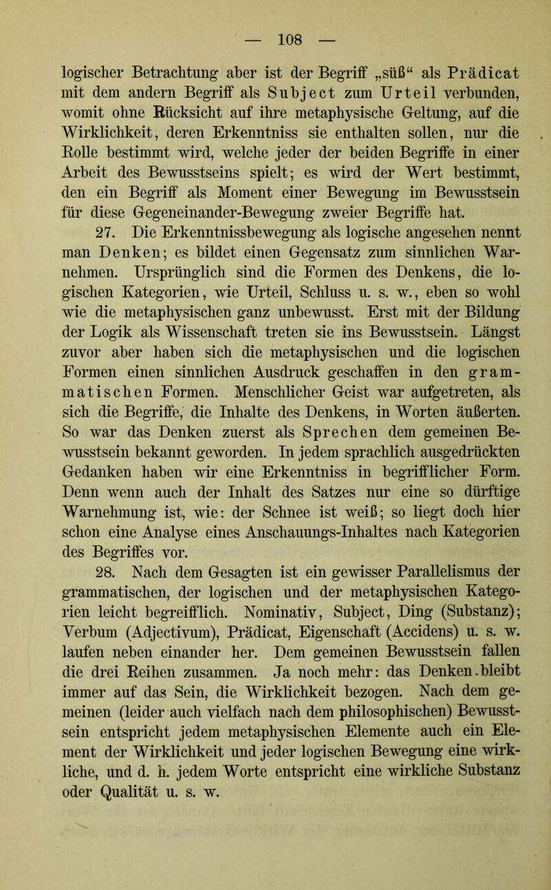 logischer Betrachtung aber ist der Begriff „süß“ als Prädicat mit dem andern Begriff als Subject zum Urteil verbunden, womit ohne Rücksicht auf ihre metaphysische Geltung, auf die Wirklichkeit, deren Erkenntniss sie enthalten sollen, nur die Rolle bestimmt wird, welche jeder der beiden Begriffe in einer Arbeit des Bewusstseins spielt; es wird der Wert bestimmt, den ein Begriff als Moment einer Bewegung im Bewusstsein für diese Gegeneinander-Bewegung zweier Begriffe hat. 27. Die Erkenntnissbewegung als logische angesehen nennt man Denken; es bildet einen Gegensatz zum sinnlichen War- nehmen. Ursprünglich sind die Formen des Denkens, die lo- gischen Kategorien, wie Urteil, Schluss u. s. w., eben so wohl wie die metaphysischen ganz unbewusst. Erst mit der Bildung der Logik als Wissenschaft treten sie ins Bewusstsein. Längst zuvor aber haben sich die metaphysischen und die logischen Formen einen sinnlichen Ausdruck geschaffen in den gram- matischen Formen. Menschlicher Geist war aufgetreten, als sich die Begriffe, die Inhalte des Denkens, in Worten äußerten. So war das Denken zuerst als Sprechen dem gemeinen Be- wusstsein bekannt geworden. In jedem sprachlich ausgedrückten Gedanken haben wir eine Erkenntniss in begrifflicher Form. Denn wenn auch der Inhalt des Satzes nur eine so dürftige Warnehmung ist, wie: der Schnee ist weiß; so liegt doch hier schon eine Analyse eines Anschauungs-Inhaltes nach Kategorien des Begriffes vor. 28. Nach dem Gesagten ist ein gewisser Parallelismus der grammatischen, der logischen und der metaphysischen Katego- rien leicht begreifflich. Nominativ, Subject, Ding (Substanz); Verbum (Adjectivum), Prädicat, Eigenschaft (Accidens) u. s. w. laufen neben einander her. Dem gemeinen Bewusstsein fallen die drei Reihen zusammen. Ja noch mehr: das Denken.bleibt immer auf das Sein, die Wirklichkeit bezogen. Nach dem ge- meinen (leider auch vielfach nach dem philosophischen) Bewusst- sein entspricht jedem metaphysischen Elemente auch ein Ele- ment der Wirklichkeit und jeder logischen Bewegung eine wirk- liche, und d. h. jedem Worte entspricht eine wirkliche Substanz oder Qualität u. s. w.