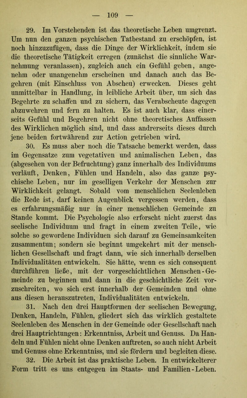 29. Im Vorstehenden ist das theoretische Lehen umgrenzt. Um nun den ganzen psychischen Tatbestand zu erschöpfen, ist noch hinzuzufügen, dass die Dinge der Wirklichkeit, indem sie die theoretische Tätigkeit erregen (zunächst die sinnliche War- nehmung veranlassen), zugleich auch ein Gefühl geben, ange- nehm oder unangenehm erscheinen und danach auch das Be- gehren (mit Einschluss von Abscheu) erwecken. Dieses geht unmittelbar in Handlung, in leibliche Arbeit über, um sich das Begehrte zu schaffen und zu sichern, das Verabscheute dagegen abzuwehren und fern zu halten. Es ist auch klar, dass einer- seits Gefühl und Begehren nicht ohne theoretisches Auffassen des Wirklichen möglich sind, und dass andrerseits dieses durch jene beiden fortwährend zur Action getrieben wird. 30. Es muss aber noch die Tatsache bemerkt werden, dass im Gegensätze zum vegetativen und animalischen Leben, das (abgesehen von der Befruchtung) ganz innerhalb des Individuums verläuft, Denken, Fühlen und Handeln, also das ganze psy- chische Leben, nur im geselligen Verkehr der Menschen zur Wirklichkeit gelangt. Sobald vom menschlichen Seelenleben die Rede ist, darf keinen Augenblick vergessen werden, dass es erfahrungsmäßig nur in einer menschlichen Gemeinde zu Stande kommt. Die Psychologie also erforscht nicht zuerst das seelische Individuum und fragt in einem zweiten Teile, wie solche so gewordene Individuen sich darauf zu Gemeinsamkeiten zusammentun; sondern sie beginnt umgekehrt mit der mensch- lichen Gesellschaft und fragt dann, wie sich innerhalb derselben Individualitäten entwickeln. Sie hätte, wenn es sich consequent durchführen ließe, mit der vorgeschichtlichen Menschen-Ge- meinde zu beginnen und dann in die geschichtliche Zeit vor- zuschreiten, wo sich erst innerhalb der Gemeinden und ohne aus diesen herauszutreten, Individualitäten entwickeln. 31. Nach den drei Hauptformen der seelischen Bewegung, Denken, Handeln, Fühlen, gliedert sich das wirklich gestaltete Seelenleben des Menschen in der Gemeinde oder Gesellschaft nach drei Hauptrichtungen: Erkenntniss, Arbeit und Genuss. Da Han- deln und Fühlen nicht ohne Denken auftreten, so auch nicht Arbeit und Genuss ohne Erkenntniss, und sie fördern und begleiten diese. 32. Die Arbeit ist das praktische Leben. In entwickelterer Form tritt es uns entgegen im Staats- und Familien - Leben.