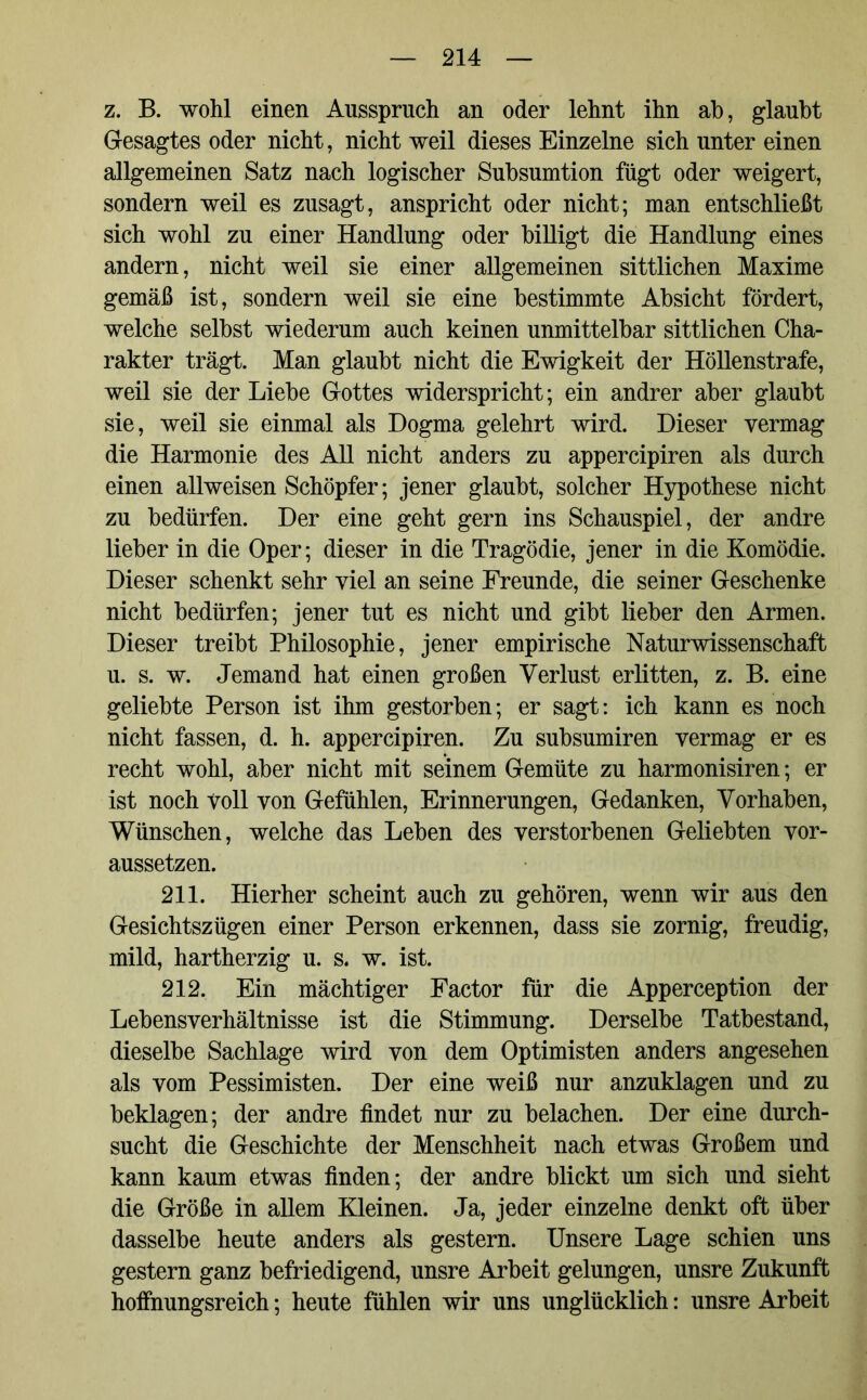 z. B. wohl einen Ausspruch an oder lehnt ihn ab, glaubt Gesagtes oder nicht, nicht weil dieses Einzelne sich unter einen allgemeinen Satz nach logischer Subsumtion fügt oder weigert, sondern weil es zusagt, anspricht oder nicht; man entschließt sich wohl zu einer Handlung oder billigt die Handlung eines andern, nicht weil sie einer allgemeinen sittlichen Maxime gemäß ist, sondern weil sie eine bestimmte Absicht fördert, welche selbst wiederum auch keinen unmittelbar sittlichen Cha- rakter trägt. Man glaubt nicht die Ewigkeit der Höllenstrafe, weil sie der Liebe Gottes widerspricht; ein andrer aber glaubt sie, weil sie einmal als Dogma gelehrt wird. Dieser vermag die Harmonie des All nicht anders zu appercipiren als durch einen allweisen Schöpfer; jener glaubt, solcher Hypothese nicht zu bedürfen. Der eine geht gern ins Schauspiel, der andre lieber in die Oper; dieser in die Tragödie, jener in die Komödie. Dieser schenkt sehr viel an seine Freunde, die seiner Geschenke nicht bedürfen; jener tut es nicht und gibt lieber den Armen. Dieser treibt Philosophie, jener empirische Naturwissenschaft u. s. w. Jemand hat einen großen Verlust erlitten, z. B. eine geliebte Person ist ihm gestorben; er sagt: ich kann es noch nicht fassen, d. h. appercipiren. Zu subsumiren vermag er es recht wohl, aber nicht mit seinem Gemüte zu harmonisiren; er ist noch Voll von Gefühlen, Erinnerungen, Gedanken, Vorhaben, Wünschen, welche das Leben des verstorbenen Geliebten vor- aussetzen. 211. Hierher scheint auch zu gehören, wenn wir aus den Gesichtszügen einer Person erkennen, dass sie zornig, freudig, mild, hartherzig u. s. w. ist. 212. Ein mächtiger Factor für die Apperception der Lebensverhältnisse ist die Stimmung. Derselbe Tatbestand, dieselbe Sachlage wird von dem Optimisten anders angesehen als vom Pessimisten. Der eine weiß nur anzuklagen und zu beklagen; der andre findet nur zu belachen. Der eine durch- sucht die Geschichte der Menschheit nach etwas Großem und kann kaum etwas finden; der andre blickt um sich und sieht die Größe in allem Kleinen. Ja, jeder einzelne denkt oft über dasselbe heute anders als gestern. Unsere Lage schien uns gestern ganz befriedigend, unsre Arbeit gelungen, unsre Zukunft hoffnungsreich; heute fühlen wir uns unglücklich: unsre Arbeit