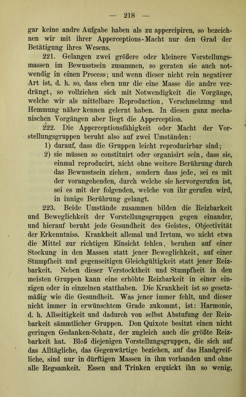 gar keine andre Aufgabe haben als zu appercipiren, so bezeich- nen wir mit ihrer Apperceptions-Macht nur den Grad der Betätigung ihres Wesens. 221. Gelangen zwei größere oder kleinere Vorstellungs- massen im Bewusstsein zusammen, so geraten sie auch not- wendig in einen Process; und wenn dieser nicht rein negativer Art ist, d. h. so, dass eben nur die eine Masse die andre ver- drängt, so vollziehen sich mit Notwendigkeit die Vorgänge, welche wir als mittelbare Beproduction, Verschmelzung und Hemmung näher kennen gelernt haben. In diesen ganz mecha- nischen Vorgängen aber liegt die Apperception. 222. Die Apperceptionsfähigkeit oder Macht der Vor- stellungsgruppen beruht also auf zwei Umständen: 1) darauf, dass die Gruppen leicht reproducirbar sind; 2) sie müssen so constituirt oder organisirt sein, dass sie, einmal reproducirt, nicht ohne weitere Berührung durch das Bewusstsein ziehen, sondern dass jede, sei es mit der vorangehenden, durch welche sie hervorgerufen ist, sei es mit der folgenden, welche von ihr gerufen wird, in innige Berührung gelangt. 223. Beide Umstände zusammen bilden die Reizbarkeit und Beweglichkeit der Vorstellungsgruppen gegen einander, und hierauf beruht jede Gesundheit des Geistes, Objectivität der Erkenntniss. Krankheit allemal und Irrtum, wo nicht etwa die Mittel zur richtigen Einsicht fehlen, beruhen auf einer Stockung in den Massen statt jener Beweglichkeit, auf einer Stumpfheit und gegenseitigen Gleichgültigkeit statt jener Reiz- barkeit. Neben dieser Verstocktheit und Stumpfheit in den meisten Gruppen kann eine erhöhte Reizbarkeit in einer ein- zigen oder in einzelnen statthaben. Die Krankheit ist so gesetz- mäßig wie die Gesundheit. Was jener immer fehlt, und dieser nicht immer in erwünschtem Grade zukommt, ist: Harmonie, d. h. Allseitigkeit und dadurch von selbst Abstufung der Reiz- barkeit sämmtlicher Gruppen. Don Quixote besitzt einen nicht geringen Gedanken-Schatz, der zugleich auch die größte Reiz- barkeit hat. Bloß diejenigen Vorstellungsgruppen, die sich auf das Alltägliche, das Gegenwärtige beziehen, auf das Handgreif- liche, sind nur in dürftigen Massen in ihm vorhanden und ohne alle Regsamkeit. Essen und Trinken erquickt ihn so wenig,