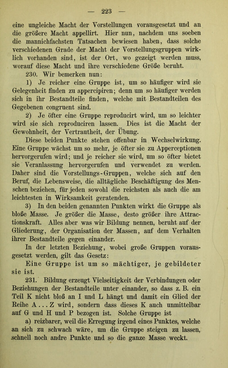 eine ungleiche Macht der Vorstellungen vorausgesetzt und an die größere Macht appellirt. Hier nun, nachdem uns soeben die mannichfachsten Tatsachen bewiesen haben, dass solche verschiedenen Grade der Macht der Vorstellungsgruppen wirk- lich vorhanden sind, ist der Ort, wo gezeigt werden muss, worauf diese Macht und ihre verschiedene Größe beruht. 230. Wir bemerken nun: 1) Je reicher eine Gruppe ist, um so häufiger wird sie Gelegenheit finden zu appercipiren; denn um so häufiger werden sich in ihr Bestandteile finden, welche mit Bestandteilen des Gegebenen congruent sind. 2) Je öfter eine Gruppe reproducirt wird, um so leichter wird sie sich reproduciren lassen. Dies ist die Macht der Gewohnheit, der Vertrautheit, der Übung. Diese beiden Punkte stehen offenbar in Wechselwirkung. Eine Gruppe wächst um so mehr, je öfter sie zu Apperceptionen hervorgerufen wird; und je reicher sie wird, um so öfter bietet sie Veranlassung hervorgerufen und verwendet zu werden. Daher sind die Vorstellungs-Gruppen, welche sich auf den Beruf, die Lebensweise, die alltägliche Beschäftigung des Men- schen beziehen, für jeden sowohl die reichsten als auch die am leichtesten in Wirksamkeit geratenden. 3) In den beiden genannten Punkten wirkt die Gruppe als bloße Masse. Je größer die Masse, desto größer ihre Attrac- tionskraft. Alles aber was wir Bildung nennen, beruht auf der Gliederung, der Organisation der Massen, auf dem Verhalten ihrer Bestandteile gegen einander. In der letzten Beziehung, wobei große Gruppen voraus- gesetzt werden, gilt das Gesetz: Eine Gruppe ist um so mächtiger, je gebildeter sie ist. 231. Bildung erzeugt Vielseitigkeit der Verbindungen oder Beziehungen der Bestandteile unter einander, so dass z. B. ein Teil K nicht bloß an I und L hängt und damit ein Glied der Reihe A... Z wird, sondern dass dieses K auch unmittelbar auf G und H und P bezogen ist. Solche Gruppe ist a) reizbarer, weil die Erregung irgend eines Punktes, welche an sich zu schwach wäre, um die Gruppe steigen zu lassen, schnell noch andre Punkte und so die ganze Masse weckt.