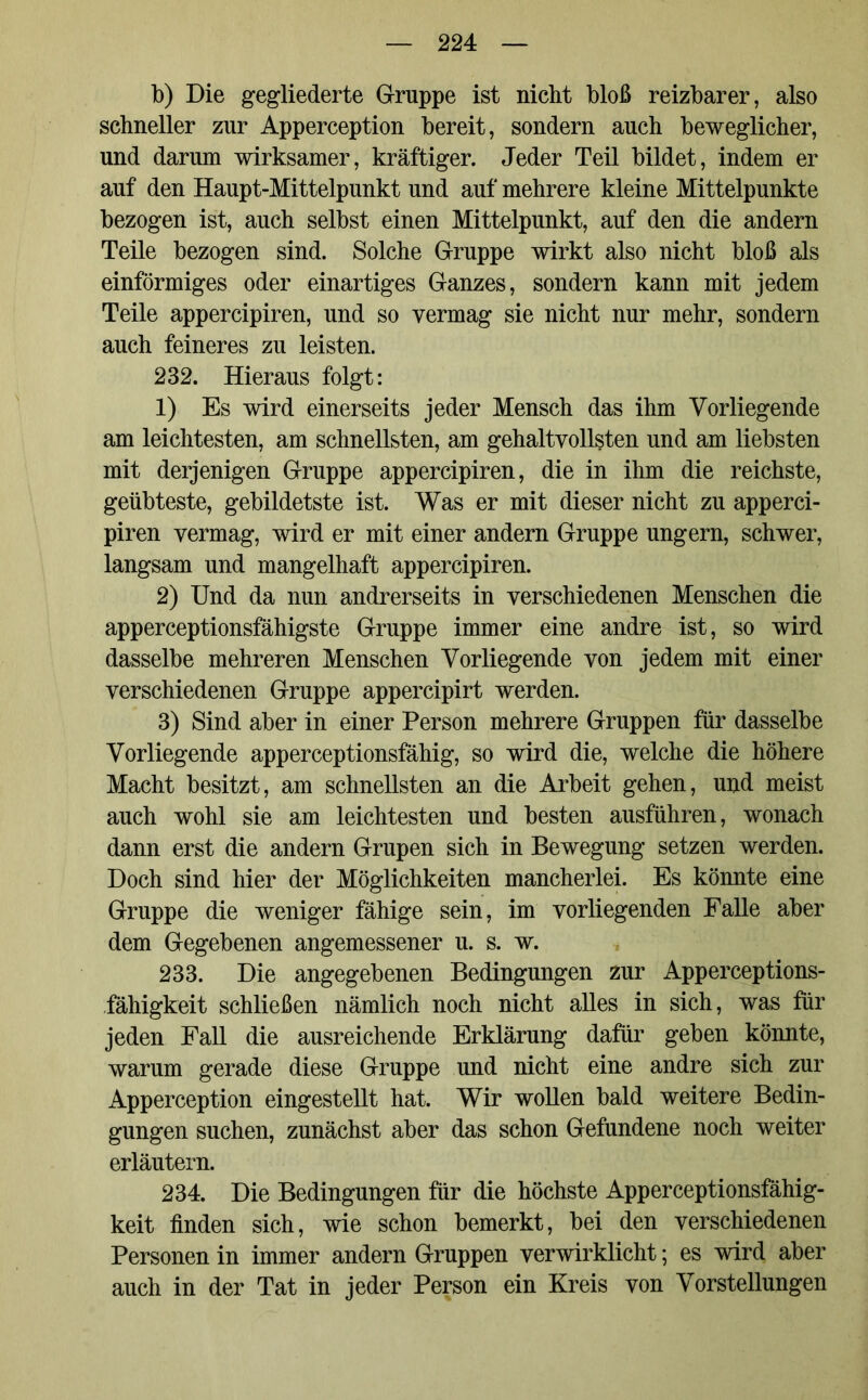 b) Die gegliederte Gruppe ist nicht bloß reizbarer, also schneller zur Apperception bereit, sondern auch beweglicher, und darum wirksamer, kräftiger. Jeder Teil bildet, indem er auf den Haupt-Mittelpunkt und auf mehrere kleine Mittelpunkte bezogen ist, auch selbst einen Mittelpunkt, auf den die andern Teile bezogen sind. Solche Gruppe wirkt also nicht bloß als einförmiges oder einartiges Ganzes, sondern kann mit jedem Teile appercipiren, und so vermag sie nicht nur mehr, sondern auch feineres zu leisten. 232. Hieraus folgt: 1) Es wird einerseits jeder Mensch das ihm Vorliegende am leichtesten, am schnellsten, am gehaltvollsten und am liebsten mit derjenigen Gruppe appercipiren, die in ihm die reichste, geübteste, gebildetste ist. Was er mit dieser nicht zu apperci- piren vermag, wird er mit einer andern Gruppe ungern, schwer, langsam und mangelhaft appercipiren. 2) Und da nun andrerseits in verschiedenen Menschen die apperceptionsfähigste Gruppe immer eine andre ist, so wird dasselbe mehreren Menschen Vorliegende von jedem mit einer verschiedenen Gruppe appercipirt werden. 3) Sind aber in einer Person mehrere Gruppen für dasselbe Vorliegende apperceptionsfähig, so wird die, welche die höhere Macht besitzt, am schnellsten an die Arbeit gehen, und meist auch wohl sie am leichtesten und besten ausführen, wonach dann erst die andern Grupen sich in Bewegung setzen werden. Doch sind hier der Möglichkeiten mancherlei. Es könnte eine Gruppe die weniger fähige sein, im vorliegenden Falle aber dem Gegebenen angemessener u. s. w. 233. Die angegebenen Bedingungen zur Apperceptions- fähigkeit schließen nämlich noch nicht alles in sich, was für jeden Fall die ausreichende Erklärung dafür geben könnte, warum gerade diese Gruppe und nicht eine andre sich zur Apperception eingestellt hat. Wir wollen bald weitere Bedin- gungen suchen, zunächst aber das schon Gefundene noch weiter erläutern. 234. Die Bedingungen für die höchste Apperceptionsfähig- keit finden sich, wie schon bemerkt, bei den verschiedenen Personen in immer andern Gruppen verwirklicht; es wird aber auch in der Tat in jeder Person ein Kreis von Vorstellungen