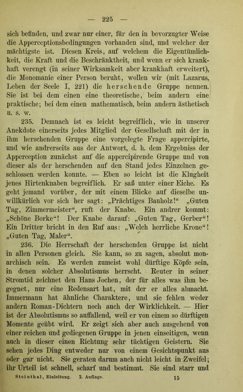 sich befinden, und zwar nur einer, für den in bevorzugter Weise die Apperceptionsbedingungen vorhanden sind, und welcher der mächtigste ist. Diesen Kreis, auf welchem die Eigentümlich- keit, die Kraft und die Beschränktheit, und wenn er sich krank- haft verengt (in seiner Wirksamkeit aber krankhaft erweitert), die Monomanie einer Person beruht, wollen wir (mit Lazarus, Leben der Seele I, 221) die her sehen de Gruppe nennen. Sie ist bei dem einen eine theoretische, beim andern eine praktische; bei dem einen mathematisch, beim andern ästhetisch u. s. w. 235. Demnach ist es leicht begreiflich, wie in unserer Anekdote einerseits jedes Mitglied der Gesellschaft mit der in ihm herschenden Gruppe eine vorgelegte Frage appercipirte, und wie andrerseits aus der Antwort, d. h. dem Ergebniss der Apperception zunächst auf die appercipirende Gruppe und von dieser als der herschenden auf den Stand jedes Einzelnen ge- schlossen werden konnte. — Eben so leicht ist die Klugheit jenes Hirtenknaben begreiflich. Er saß unter einer Eiche. Es geht jemand vorüber, der mit einem Blicke auf dieselbe un- willkürlich vor sich her sagt: „Prächtiges Bauholz!“ „Guten Tag, Zimmermeister“, ruft der Knabe. Ein andrer kommt: „Schöne Borke“! Der Knabe darauf: „Guten Tag, Gerber“! Ein Dritter bricht in den Huf aus: „Welch herrliche Krone“! „Guten Tag, Maler“. 236. Die Herrschaft der herschenden Gruppe ist nicht in allen Personen gleich. Sie kann, so zu sagen, absolut mon- archisch sein. Es werden zumeist wohl dürftige Köpfe sein, in denen solcher Absolutismus herrscht. Keuter in seiner Stromtid zeichnet den Hans Jochen, der für alles was ihm be- gegnet, nur eine Redensart hat, mit der er alles abmacht. Immermann hat ähnliche Charaktere, und sie fehlen weder andern Roman-Dichtern noch auch der Wirklichkeit. — Hier ist der Absolutismus so auffallend, weil er von einem so dürftigen Momente geübt wird. Er zeigt sich aber auch ausgehend von einer reichen und gediegenen Gruppe in jenen einseitigen, wenn auch in dieser einen Richtung sehr tüchtigen Geistern. Sie sehen jedes Ding entweder nur von einem Gesichtspunkt aus oder gar nicht. Sie geraten darum auch nicht leicht in Zweifel; ihr Urteil ist schnell, scharf und bestimmt. Sie sind starr und Steinthal, Einleitung. 2. Auflage. 15