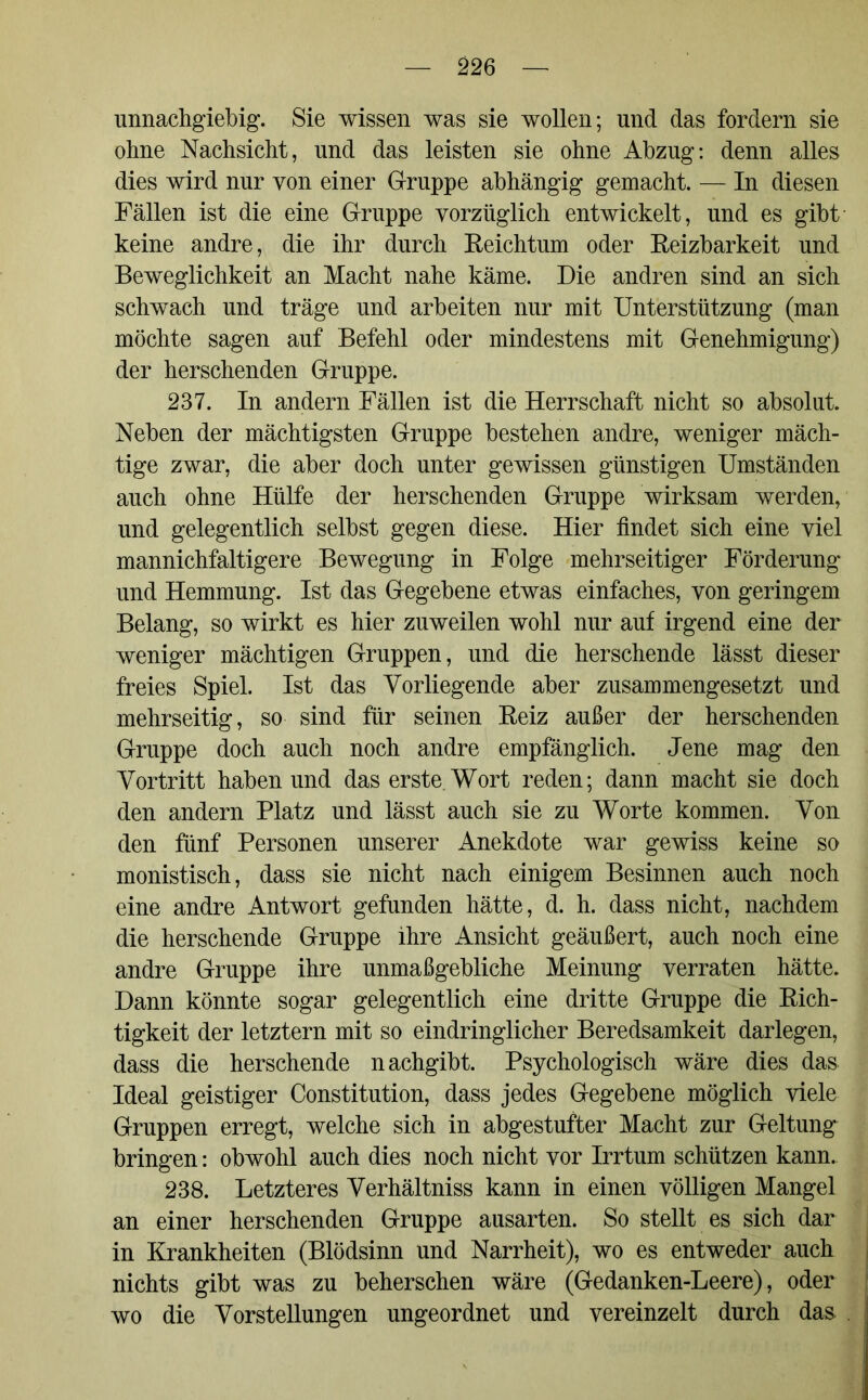 unnachgiebig. Sie wissen was sie wollen; und das fordern sie ohne Nachsicht, und das leisten sie ohne Abzug: denn alles dies wird nur von einer Gruppe abhängig gemacht. — In diesen Fällen ist die eine Gruppe vorzüglich entwickelt, und es gibt keine andre, die ihr durch Reichtum oder Reizbarkeit und Beweglichkeit an Macht nahe käme. Die andren sind an sich schwach und träge und arbeiten nur mit Unterstützung (man möchte sagen auf Befehl oder mindestens mit Genehmigung) der herschenden Gruppe. 237. In andern Fällen ist die Herrschaft nicht so absolut. Neben der mächtigsten Gruppe bestehen andre, weniger mäch- tige zwar, die aber doch unter gewissen günstigen Umständen auch ohne Hülfe der herschenden Gruppe wirksam werden, und gelegentlich selbst gegen diese. Hier findet sich eine viel mannichfaltigere Bewegung in Folge mehrseitiger Förderung und Hemmung. Ist das Gegebene etwas einfaches, von geringem Belang, so wirkt es hier zuweilen wohl nur auf irgend eine der weniger mächtigen Gruppen, und die herschende lässt dieser freies Spiel. Ist das Vorliegende aber zusammengesetzt und mehrseitig, so sind für seinen Reiz außer der herschenden Gruppe doch auch noch andre empfänglich. Jene mag den Vortritt haben und das erste. Wort reden; dann macht sie doch den andern Platz und lässt auch sie zu Worte kommen. Von den fünf Personen unserer Anekdote war gewiss keine so monistisch, dass sie nicht nach einigem Besinnen auch noch eine andre Antwort gefunden hätte, d. h. dass nicht, nachdem die herschende Gruppe ihre Ansicht geäußert, auch noch eine andre Gruppe ihre unmaßgebliche Meinung verraten hätte. Dann könnte sogar gelegentlich eine dritte Gruppe die Rich- tigkeit der letztem mit so eindringlicher Beredsamkeit darlegen, dass die herschende nachgibt. Psychologisch wäre dies das Ideal geistiger Constitution, dass jedes Gegebene möglich viele Gruppen erregt, welche sich in abgestufter Macht zur Geltung bringen: obwohl auch dies noch nicht vor Irrtum schützen kann. 238. Letzteres Verhältniss kann in einen völligen Mangel an einer herschenden Gruppe ausarten. So stellt es sich dar in Krankheiten (Blödsinn und Narrheit), wo es entweder auch nichts gibt was zu beherschen wäre (Gedanken-Leere) , oder wo die Vorstellungen ungeordnet und vereinzelt durch das