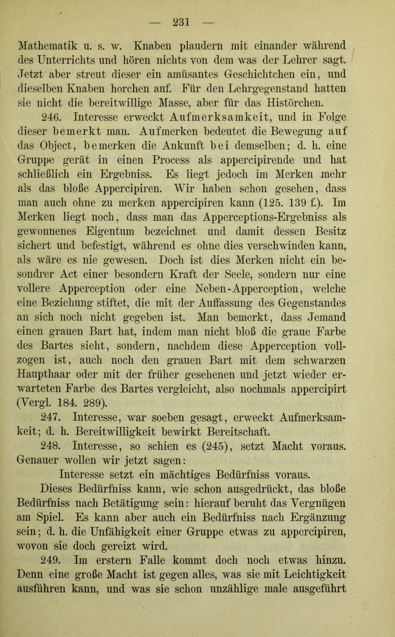 Mathematik u. s. w. Knaben plaudern mit einander während des Unterrichts und hören nichts von dem was der Lehrer sagt. Jetzt aber streut dieser ein amüsantes Geschichtchen ein, und dieselben Knaben horchen auf. Für den Lehrgegenstand hatten sie nicht die bereitwillige Masse, aber für das Histörchen. 246. Interesse erweckt Aufmerksamkeit, und in Folge dieser bemerkt man. Auf merken bedeutet die Bewegung auf das Object, bemerken die Ankunft bei demselben; d. h. eine Gruppe gerät in einen Process als appercipirende und hat schließlich ein Ergebniss. Es liegt jedoch im Merken mehr als das bloße Appercipiren. Wir haben schon gesehen, dass man auch ohne zu merken appercipiren kann (125. 139 f.). Im Merken liegt noch, dass man das Apperceptions-Ergebniss als gewonnenes Eigentum bezeichnet und damit dessen Besitz sichert und befestigt, während es ohne dies verschwinden kann, als wäre es nie gewesen. Doch ist dies Merken nicht ein be- sondrer Act einer besondern Kraft der Seele, sondern nur eine vollere Apperception oder eine Neben-Apperception, welche eine Beziehung stiftet, die mit der Auffassung des Gegenstandes an sich noch nicht gegeben ist. Man bemerkt, dass Jemand einen grauen Bart hat, indem man nicht bloß die graue Farbe des Bartes sieht, sondern, nachdem diese Apperception voll- zogen ist, auch noch den grauen Bart mit dem schwarzen Haupthaar oder mit der früher gesehenen und jetzt wieder er- warteten Farbe des Bartes vergleicht, also nochmals appercipirt (Vergl. 184. 289). 247. Interesse, war soeben gesagt, erweckt Aufmerksam- keit; d. h. Bereitwilligkeit bewirkt Bereitschaft. 248. Interesse, so schien es (245), setzt Macht voraus. Genauer wollen wir jetzt sagen: Interesse setzt ein mächtiges Bedürfniss voraus. Dieses Bedürfniss kann, wie schon ausgedrückt, das bloße Bedürfniss nach Betätigung sein: hierauf beruht das Vergnügen am Spiel. Es kann aber auch ein Bedürfniss nach Ergänzung sein; d. h. die Unfähigkeit einer Gruppe etwas zu appercipiren, wovon sie doch gereizt wird. 249. Im erstem Falle kommt doch noch etwas hinzu. Denn eine große Macht ist gegen alles, was sie mit Leichtigkeit ausführen kann, und was sie schon unzählige male ausgeführt