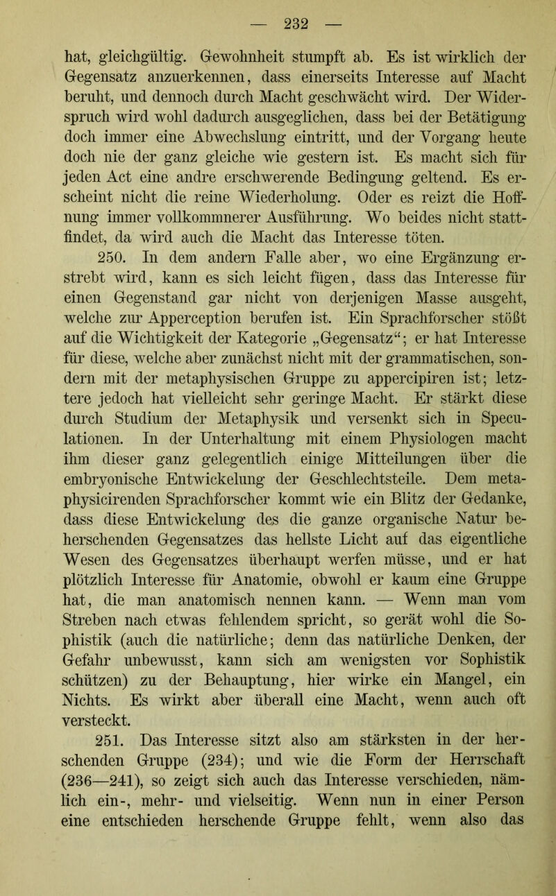 hat, gleichgültig. Gewohnheit stumpft ab. Es ist wirklich der Gegensatz anzuerkennen, dass einerseits Interesse auf Macht beruht, und dennoch durch Macht geschwächt wird. Der Wider- spruch wird wohl dadurch ausgeglichen, dass bei der Betätigung doch immer eine Abwechslung eintritt, und der Vorgang heute doch nie der ganz gleiche wie gestern ist. Es macht sich für jeden Act eine andre erschwerende Bedingung geltend. Es er- scheint nicht die reine Wiederholung. Oder es reizt die Hoff- nung immer vollkommnerer Ausführung. Wo beides nicht statt- findet, da wird auch die Macht das Interesse töten. 250. In dem andern Falle aber, wo eine Ergänzung er- strebt wird, kann es sich leicht fügen, dass das Interesse für einen Gegenstand gar nicht von derjenigen Masse ausgeht, welche zur Apperception berufen ist. Ein Sprachforscher stößt auf die Wichtigkeit der Kategorie „Gegensatz“; er hat Interesse für diese, welche aber zunächst nicht mit der grammatischen, son- dern mit der metaphysischen Gruppe zu appercipiren ist; letz- tere jedoch hat vielleicht sehr geringe Macht. Er stärkt diese durch Studium der Metaphysik und versenkt sich in Specu- lationen. In der Unterhaltung mit einem Physiologen macht ihm dieser ganz gelegentlich einige Mitteilungen über die embryonische Entwickelung der Geschlechtsteile. Dem meta- physicirenden Sprachforscher kommt wie ein Blitz der Gedanke, dass diese Entwickelung des die ganze organische Natur be- herschenden Gegensatzes das hellste Licht auf das eigentliche Wesen des Gegensatzes überhaupt werfen müsse, und er hat plötzlich Interesse für Anatomie, obwohl er kaum eine Gruppe hat, die man anatomisch nennen kann. — Wenn man vom Streben nach etwas fehlendem spricht, so gerät wohl die So- phistik (auch die natürliche; denn das natürliche Denken, der Gefahr unbewusst, kann sich am wenigsten vor Sophistik schützen) zu der Behauptung, hier wirke ein Mangel, ein Nichts. Es wirkt aber überall eine Macht, wenn auch oft versteckt. 251. Das Interesse sitzt also am stärksten in der her- schenden Gruppe (234); und wie die Form der Herrschaft (236—241), so zeigt sich auch das Interesse verschieden, näm- lich ein-, mehr- und vielseitig. Wenn nun in einer Person eine entschieden herschende Gruppe fehlt, wenn also das