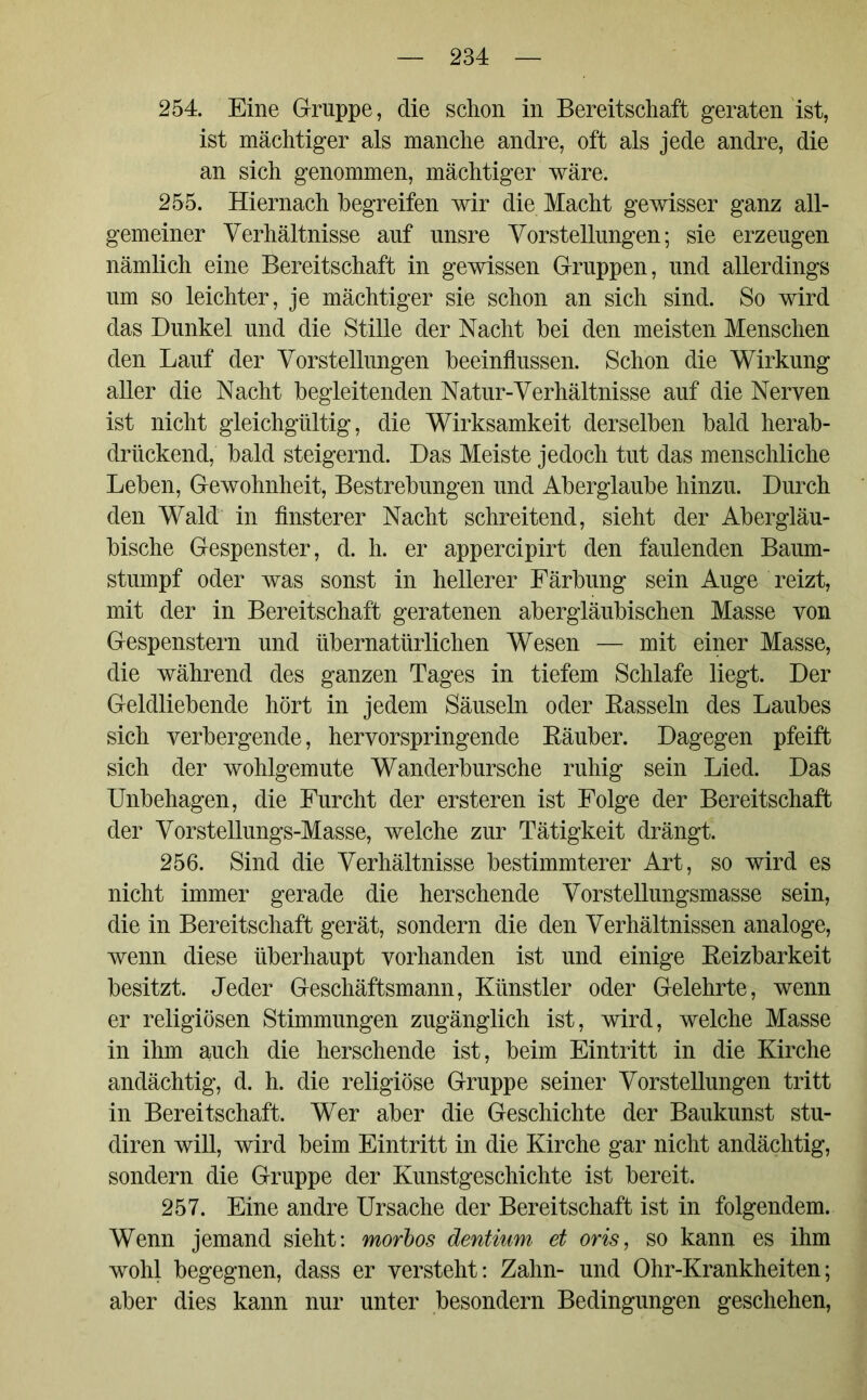 254. Eine Gruppe, die schon in Bereitschaft geraten ist, ist mächtiger als manche andre, oft als jede andre, die an sich genommen, mächtiger wäre. 255. Hiernach begreifen wir die Macht gewisser ganz all- gemeiner Verhältnisse auf unsre Vorstellungen; sie erzeugen nämlich eine Bereitschaft in gewissen Gruppen, und allerdings um so leichter, je mächtiger sie schon an sich sind. So wird das Dunkel und die Stille der Nacht hei den meisten Menschen den Lauf der Vorstellungen beeinflussen. Schon die Wirkung aller die Nacht begleitenden Natur-Verhältnisse auf die Nerven ist nicht gleichgültig, die Wirksamkeit derselben bald herab- drückend, bald steigernd. Das Meiste jedoch tut das menschliche Leben, Gewohnheit, Bestrebungen und Aberglaube hinzu. Durch den Wald in finsterer Nacht schreitend, sieht der Abergläu- bische Gespenster, d. h. er appercipirt den faulenden Baum- stumpf oder was sonst in hellerer Färbung sein Auge reizt, mit der in Bereitschaft geratenen abergläubischen Masse von Gespenstern und übernatürlichen Wesen — mit einer Masse, die während des ganzen Tages in tiefem Schlafe liegt. Der Geldliebende hört in jedem Säuseln oder Bassein des Laubes sich verbergende, hervorspringende Bäuber. Dagegen pfeift sich der wohlgemute Wanderbursche ruhig sein Lied. Das Unbehagen, die Furcht der ersteren ist Folge der Bereitschaft der Vorstellungs-Masse, welche zur Tätigkeit drängt. 256. Sind die Verhältnisse bestimmterer Art, so wird es nicht immer gerade die herschende Vorstellungsmasse sein, die in Bereitschaft gerät, sondern die den Verhältnissen analoge, wenn diese überhaupt vorhanden ist und einige Beizbarkeit besitzt. Jeder Geschäftsmann, Künstler oder Gelehrte, wenn er religiösen Stimmungen zugänglich ist, wird, welche Masse in ihm auch die herschende ist, beim Eintritt in die Kirche andächtig, d. h. die religiöse Gruppe seiner Vorstellungen tritt in Bereitschaft. Wer aber die Geschichte der Baukunst stu- diren will, wird beim Eintritt in die Kirche gar nicht andächtig, sondern die Gruppe der Kunstgeschichte ist bereit. 257. Eine andre Ursache der Bereitschaft ist in folgendem. Wenn jemand sieht: morbos dentium et oris, so kann es ihm wohl begegnen, dass er versteht: Zahn- und Ohr-Krankheiten; aber dies kann nur unter besondern Bedingungen geschehen,