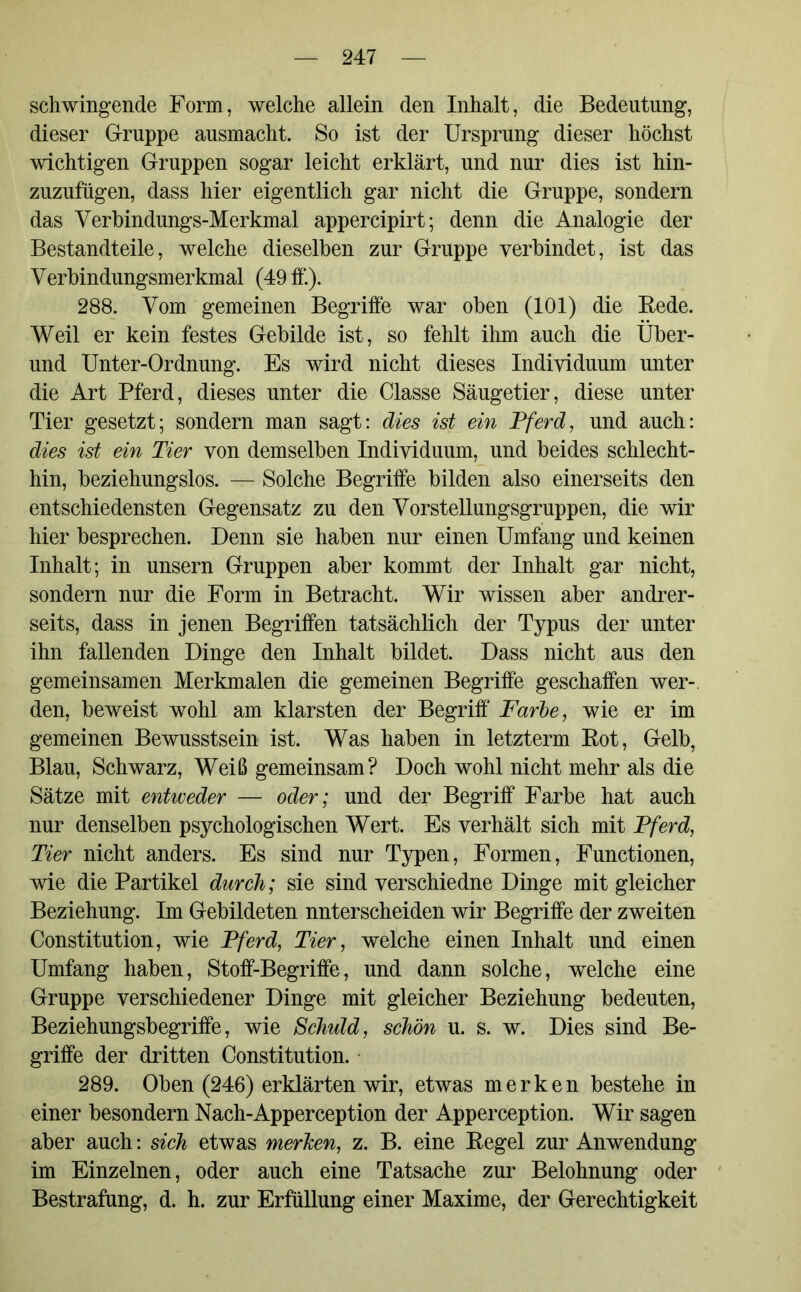 schwingende Form, welche allein den Inhalt, die Bedeutung, dieser Gruppe ausmacht. So ist der Ursprung dieser höchst wichtigen Gruppen sogar leicht erklärt, und nur dies ist hin- zuzufügen, dass hier eigentlich gar nicht die Gruppe, sondern das Verbindungs-Merkmal appercipirt; denn die Analogie der Bestandteile, welche dieselben zur Gruppe verbindet, ist das Verbindungsmerkmal (49 ff.). 288. Vom gemeinen Begriffe war oben (101) die Rede. Weil er kein festes Gebilde ist, so fehlt ihm auch die Über- und Unter-Ordnung. Es wird nicht dieses Individuum unter die Art Pferd, dieses unter die Classe Säugetier, diese unter Tier gesetzt; sondern man sagt: dies ist ein Pferd, und auch: dies ist ein Tier von demselben Individuum, und beides schlecht- hin, beziehungslos. — Solche Begriffe bilden also einerseits den entschiedensten Gegensatz zu den Vorstellungsgruppen, die wir hier besprechen. Denn sie haben nur einen Umfang und keinen Inhalt; in unsern Gruppen aber kommt der Inhalt gar nicht, sondern nur die Form in Betracht. Wir wissen aber andrer- seits, dass in jenen Begriffen tatsächlich der Typus der unter ihn fallenden Dinge den Inhalt bildet. Dass nicht aus den gemeinsamen Merkmalen die gemeinen Begriffe geschaffen wer- den, beweist wohl am klarsten der Begriff Farbe, wie er im gemeinen Bewusstsein ist. Was haben in letztem Rot, Gelb, Blau, Schwarz, Weiß gemeinsam? Doch wohl nicht mehr als die Sätze mit entweder — oder; und der Begriff Farbe hat auch nur denselben psychologischen Wert. Es verhält sich mit Pferd, Tier nicht anders. Es sind nur Typen, Formen, Functionen, wie die Partikel durch; sie sind verschiedne Dinge mit gleicher Beziehung. Im Gebildeten nnterscheiden wir Begriffe der zweiten Constitution, wie Pferd, Tier, welche einen Inhalt und einen Umfang haben, Stoff-Begriffe, und dann solche, welche eine Gruppe verschiedener Dinge mit gleicher Beziehung bedeuten, Beziehungsbegriffe, wie Schuld, schön u. s. w. Dies sind Be- griffe der dritten Constitution. 289. Oben (246) erklärten wir, etwas merken bestehe in einer besondern Nach-Apperception der Apperception. Wir sagen aber auch: sich etwas merken, z. B. eine Regel zur Anwendung im Einzelnen, oder auch eine Tatsache zur Belohnung oder Bestrafung, d. h. zur Erfüllung einer Maxime, der Gerechtigkeit