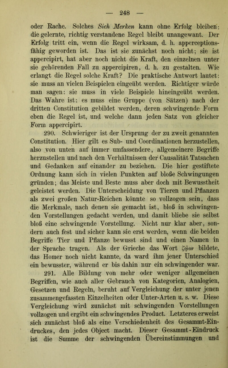 oder Bache. Solches Sich Merken kann ohne Erfolg bleiben : die gelernte, richtig verstandene Begel bleibt unangewant. Der Erfolg tritt ein, wenn die Begel wirksam, d. h. apperceptions- fähig geworden ist. Das ist sie zunächst noch nicht; sie ist appercipirt, hat aber noch nicht die Kraft, den einzelnen unter sie gehörenden Fall zu appercipiren, d. h. zu gestalten. Wie erlangt die Begel solche Kraft ? Die praktische Antwort lautet: sie muss an vielen Beispielen eingeübt werden. Bichtiger würde man sagen: sie muss in viele Beispiele hineingeübt werden. Das Wahre ist; es muss eine Gruppe (von Sätzen) nach der dritten Constitution gebildet werden, deren schwingende Form eben die Begel ist, und welche dann jeden Satz von gleicher Form appercipirt. 290. Schwieriger ist der Ursprung der zu zweit genannten Constitution. Hier gilt es Sub- und Coordinationen herzustellen, also von unten auf immer umfassendere, allgemeinere Begriffe herzustellen und nach den Verhältnissen der Causalität Tatsachen und Gedanken auf einander zu beziehen. Die hier gestiftete Ordnung kann sich in vielen Punkten auf bloße Schwingungen gründen; das Meiste und Beste muss aber doch mit Bewusstheit geleistet werden. Die Unterscheidung von Tieren und Pflanzen als zwei großen Natur-Beichen könnte so vollzogen sein, dass die Merkmale, nach denen sie gemacht ist, bloß in schwingen- den Vorstellungen gedacht werden, und damit bliebe sie selbst bloß eine schwingende Vorstellung. Nicht nur klar aber, son- dern auch fest und sicher kann sie erst werden, wenn die beiden Begriffe Tier und Pflanze bewusst sind und einen Namen in der Sprache tragen. Als der Grieche das Wort £cpov bildete, das Homer noch nicht kannte, da ward ihm jener Unterschied ein bewusster, während er bis dahin nur ein schwingender war. 291. Alle Bildung von mehr oder weniger allgemeinen Begriffen, wie auch aller Gebrauch von Kategorien, Analogien, Gesetzen und Begeln, beruht auf Vergleichung der unter jenen zusammengefassten Einzelheiten oder Unter-Arten u. s. w. Diese Vergleichung wird zunächst mit schwingenden Vorstellungen vollzogen und ergibt ein schwingendes Product. Letzteres erweist sich zunächst bloß als eine Verschiedenheit des Gesammt-Ein- druckes, den jedes Object macht. Dieser Gesammt - Eindruck ist die Summe der schwingenden Übereinstimmungen und