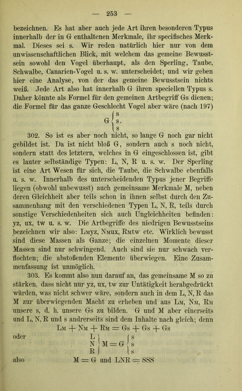 bezeichnen. Es hat aber auch jede Art ihren besonderen Typus innerhalb der in G enthaltenen Merkmale, ihr specifisches Merk- mal. Dieses sei s. Wir reden natürlich hier nur von dem unwissenschaftlichen Blick, mit welchem das gemeine Bewusst- sein sowohl den Vogel überhaupt, als den Sperling, Taube, Schwalbe, Canarien-Vogel u. s. w. unterscheidet; und wir geben hier eine Analyse, von der das gemeine Bewusstsein nichts weiß. Jede Art also hat innerhalb G ihren speciellen Typus s. Daher könnte als Formel für den gemeinen Artbegriff Gs dienen; die Formel für das ganze Geschlecht Vogel aber wäre (nach 197) (s G s. U 302. So ist es aber noch nicht, so lange G noch gar nicht gebildet ist. Da ist nicht bloß G, sondern auch s noch nicht, sondern statt des letztem, welches in G eingeschlossen ist, gibt es lauter selbständige Typen: L, N, B u. s. w. Der Sperling ist eine Art Wesen für sich, die Taube, die Schwalbe ebenfalls u.'s. w. Innerhalb des unterscheidenden Typus jener Begriffe liegen (o,bwohl unbewusst) auch gemeinsame Merkmale M, neben deren Gleichheit aber teils schon in ihnen selbst durch den Zu- sammenhang mit den verschiedenen Typen L, N, R, teils durch sonstige Verschiedenheiten sich auch Ungleichheiten befinden: yz, ux, tw u. s. w. Die Artbegriffe des niedrigen Bewusstseins bezeichnen wir also: Liviyz, Nmux, RMtw etc. Wirklich bewusst sind diese Massen als Ganze; die einzelnen Momente dieser Massen sind nur schwingend. Auch sind sie nur schwach ver- flochten; die abstoßenden Elemente überwiegen. Eine Zusam- menfassung ist unmöglich. 303. Es kommt also nun darauf an, das gemeinsame M so zu stärken, dass nicht nur yz, ux, tw zur Untätigkeit herabgedrückt würden, was nicht schwer wäre, sondern auch in dem L, N, R das M zur überwiegenden Macht zu erheben und aus Lm, Nm, Rm unsere s, d. h. unsere Gs zu bilden. G und M aber einerseits und L, N, R und s andrerseits sind dem Inhalte nach gleich; denn Lm -j- Nm -\- Rm == Gs -f- Gs -f Gs oder L ) (s n ;m = g s R | I s M = G und LNR = SSS also