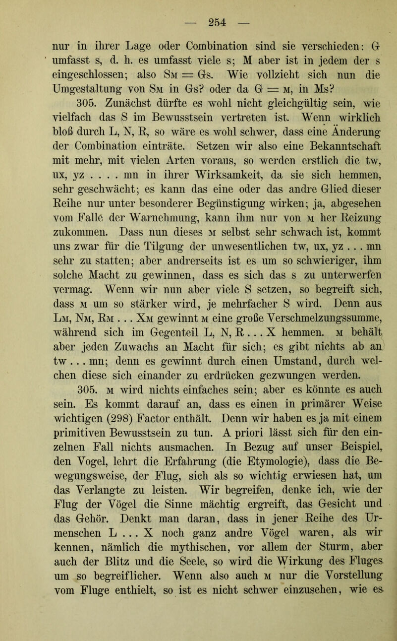 nur in ihrer Lage oder Combination sind sie verschieden: G umfasst s, d. h. es umfasst viele s; M aber ist in jedem der s eingeschlossen; also Sm = Gs. Wie vollzieht sich nun die Umgestaltung von Sm in Gs? oder da G = m, in Ms? 305. Zunächst dürfte es wohl nicht gleichgültig sein, wie vielfach das S im Bewusstsein vertreten ist. Wenn wirklich bloß durch L, N, R, so wäre es wohl schwer, dass eine Änderung der Combination einträte. Setzen wir also eine Bekanntschaft mit mehr, mit vielen Arten voraus, so werden erstlich die tw, ux, yz . . . . mn in ihrer Wirksamkeit, da sie sich hemmen, sehr geschwächt; es kann das eine oder das andre Glied dieser Reihe nur unter besonderer Begünstigung wirken; ja, abgesehen vom Falle der Warnehmung, kann ihm nur von m her Reizung zukommen. Dass nun dieses m selbst sehr schwach ist, kommt uns zwar für die Tilgung der unwesentlichen tw, ux, yz . . . mn sehr zu statten; aber andrerseits ist es um so schwieriger, ihm solche Macht zu gewinnen, dass es sich das s zu unterwerfen vermag. Wenn wir nun aber viele S setzen, so begreift sich, dass m um so stärker wird, je mehrfacher S wird. Denn aus Lm, Nm, Rm . .. Xm gewinnt m eine große Verschmelzungssumme, während sich im Gegenteil L, N, R . .. X hemmen, m behält aber jeden Zuwachs an Macht für sich; es gibt nichts ab an tw. . . mn; denn es gewinnt durch einen Umstand, durch wel- chen diese sich einander zu erdrücken gezwungen werden. 305. m wird nichts einfaches sein; aber es könnte es auch sein. Es kommt darauf an, dass es einen in primärer Weise wichtigen (298) Factor enthält. Denn wir haben es ja mit einem primitiven Bewusstsein zu tun. A priori lässt sich für den ein- zelnen Fall nichts ausmachen. In Bezug auf unser Beispiel, den Vogel, lehrt die Erfahrung (die Etymologie), dass die Be- wegungsweise, der Flug, sich als so wichtig erwiesen hat, um das Verlangte zu leisten. Wir begreifen, denke ich, wie der Flug der Vögel die Sinne mächtig ergreift, das Gesicht und das Gehör. Denkt man daran, dass in jener Reihe des Ur- menschen L .. . X noch ganz andre Vögel waren, als wir kennen, nämlich die mythischen, vor allem der Sturm, aber auch der Blitz und die Seele, so wird die Wirkung des Fluges um so begreiflicher. Wenn also auch m nur die Vorstellung vom Fluge enthielt, so ist es nicht schwer einzusehen, wie e&