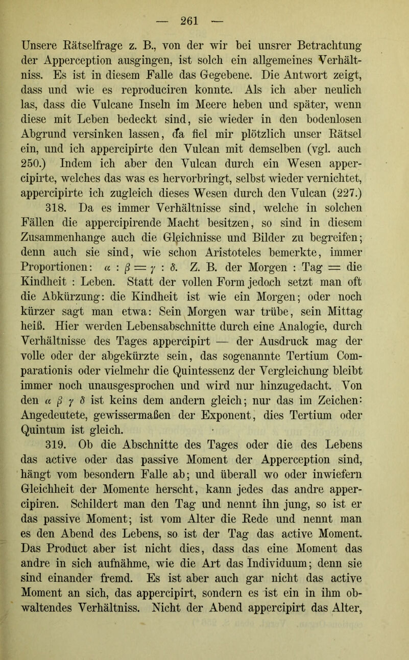 Unsere Rätselfrage z. B., von der wir bei unsrer Betrachtung der Apperception ausgingen, ist solch ein allgemeines Verhält- niss. Es ist in diesem Falle das Gegebene. Die Antwort zeigt, dass und wie es reproduciren konnte. Als ich aber neulich las, dass die Vulcane Inseln im Meere heben und später, wenn diese mit Leben bedeckt sind, sie wieder in den bodenlosen Abgrund versinken lassen, da fiel mir plötzlich unser Rätsel ein, und ich appercipirte den Vulcan mit demselben (vgl. auch 250.) Indem ich aber den Vulcan durch ein Wesen apper- cipirte, welches das was es hervorbringt, selbst wieder vernichtet, appercipirte ich zugleich dieses Wesen durch den Vulcan (227.) 318. Da es immer Verhältnisse sind, welche in solchen Fällen die appercipirende Macht besitzen, so sind in diesem Zusammenhänge auch die Gleichnisse und Bilder zu begreifen; denn auch sie sind, wie schon Aristoteles bemerkte, immer Proportionen: a : ß = y : 8. Z. B. der Morgen : Tag = die Kindheit : Leben. Statt der vollen Form jedoeh setzt man oft die Abkürzung: die Kindheit ist wie ein Morgen; oder noch kürzer sagt man etwa: Sein Morgen war trübe, sein Mittag heiß. Hier werden Lebensabschnitte durch eine Analogie, durch Verhältnisse des Tages appercipirt — der Ausdruck mag der volle oder der abgekürzte sein, das sogenannte Tertium Com- parationis oder vielmehr die Quintessenz der Vergleichung bleibt immer noch unausgesprochen und wird nur hinzugedacht. Von den a ß y 8 ist keins dem andern gleich; nur das im Zeichen: Angedeutete, gewissermaßen der Exponent, dies Tertium oder Quintum ist gleich. 319. Ob die Abschnitte des Tages oder die des Lebens das active oder das passive Moment der Apperception sind, hängt vom besondern Falle ab; und überall wo oder inwiefern Gleichheit der Momente herscht, kann jedes das andre apper- cipiren. Schildert man den Tag und nennt ihn jung, so ist er das passive Moment; ist vom Alter die Rede und nennt man es den Abend des Lebens, so ist der Tag das active Moment. Das Product aber ist nicht dies, dass das eine Moment das andre in sich aufnähme, wie die Art das Individuum; denn sie sind einander fremd. Es ist aber auch gar nicht das active Moment an sich, das appercipirt, sondern es ist ein in ihm ob- waltendes Verhältniss. Nicht der Abend appercipirt das Alter,