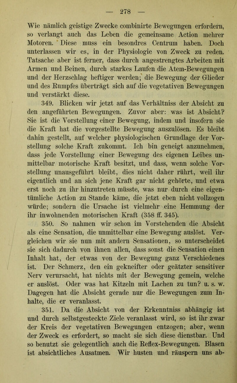 Wie nämlich geistige Zwecke combinirte Bewegungen erfordern, so verlangt auch das Leben die gemeinsame Action mehrer Motoren. Diese muss ein besondres Centrum haben. Doch unterlassen wir es, in der Physiologie von Zweck zu reden. Tatsache aber ist ferner, dass durch angestrengtes Arbeiten mit Armen und Beinen, durch starkes Laufen die Atem-Bewegungen und der Herzschlag heftiger werden; die Bewegung der Glieder und des Rumpfes überträgt sich auf die vegetativen Bewegungen und verstärkt diese. 349. Blicken wir jetzt auf das Verhältnis der Absicht zu den angeführten Bewegungen. Zuvor aber: was ist Absicht? Sie ist die Vorstellung einer Bewegung, indem und insofern sie die Kraft hat die vorgestellte Bewegung auszulösen. Es bleibt dahin gestellt, auf welcher physiologischen Grundlage der Vor- stellung solche Kraft znkommt. Ich bin geneigt anzunehmen, dass jede Vorstellung einer Bewegung des eigenen Leibes un- mittelbar motorische Kraft besitzt, und dass, wenn solche Vor- stellung unausgeführt bleibt, dies nicht daher rührt, weil ihr eigentlich und an sich jene Kraft gar nicht gehörte, und etwa erst noch zu ihr hinzutreten müsste, was nur durch eine eigen- tümliche Action zu Stande käme, die jetzt eben nicht vollzogen würde; sondern die Ursache ist vielmehr eine Hemmung der ihr in wohnenden motorischen Kraft (358 ff. 345). 350. So nahmen wir schon im Vorstehenden die Absicht als eine Sensation, die unmittelbar eine Bewegung auslöst. Ver- gleichen wir sie nun mit andern Sensationen, so unterscheidet sie sich dadurch von ihnen allen, dass sonst die Sensation einen Inhalt hat, der etwas von der Bewegung ganz Verschiedenes ist. Der Schmerz, den ein gekneifter oder geätzter sensitiver Nerv verursacht, hat nichts mit der Bewegung gemein, welche er auslöst. Oder was hat Kitzeln mit Lachen zu tun? u. s. w. Dagegen hat die Absicht gerade nur die Bewegungen zum In- halte, die er veranlasst. 351. Da die Absicht von der Erkenntniss abhängig ist und durch selbstgesteckte Ziele veranlasst wird, so ist ihr zwar der Kreis der vegetativen Bewegungen entzogen; aber, wenn der Zweck es erfordert, so macht sie sich diese dienstbar. Und so benutzt sie gelegentlich auch die Reflex-Bewegungen. Blasen ist absichtliches Ausatmen. Wir husten und räuspern uns ab-