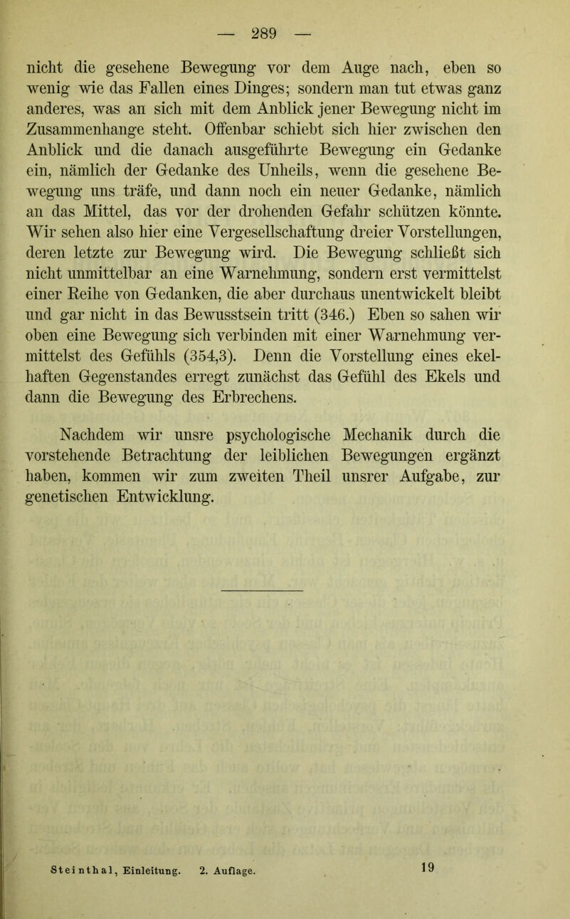 nicht die gesehene Bewegung vor dem Auge nach, eben so wenig wie das Fallen eines Dinges; sondern man tut etwas ganz anderes, was an sich mit dem Anblick jener Bewegung nicht im Zusammenhänge steht. Offenbar schiebt sich hier zwischen den Anblick und die danach ausgeführte Bewegung ein Gedanke ein, nämlich der Gedanke des Unheils, wenn die gesehene Be- wegung uns träfe, und dann noch ein neuer Gedanke, nämlich an das Mittel, das vor der drohenden Gefahr schützen könnte. Wir sehen also hier eine Vergesellschaftung dreier Vorstellungen, deren letzte zur Bewegung wird. Die Bewegung schließt sich nicht unmittelbar an eine Warnehmung, sondern erst vermittelst einer Reihe von Gedanken, die aber durchaus unentwickelt bleibt und gar nicht in das Bewusstsein tritt (346.) Eben so sahen wir oben eine Bewegung sich verbinden mit einer Warnehmung ver- mittelst des Gefühls (354,3). Denn die Vorstellung eines ekel- haften Gegenstandes erregt zunächst das Gefühl des Ekels und dann die Bewegung des Erbrechens. Nachdem wir unsre psychologische Mechanik durch die vorstehende Betrachtung der leiblichen Bewegungen ergänzt haben, kommen wir zum zweiten Theil unsrer Aufgabe, zur genetischen Entwicklung. Steinthal, Einleitung. 2. Auflage. 19