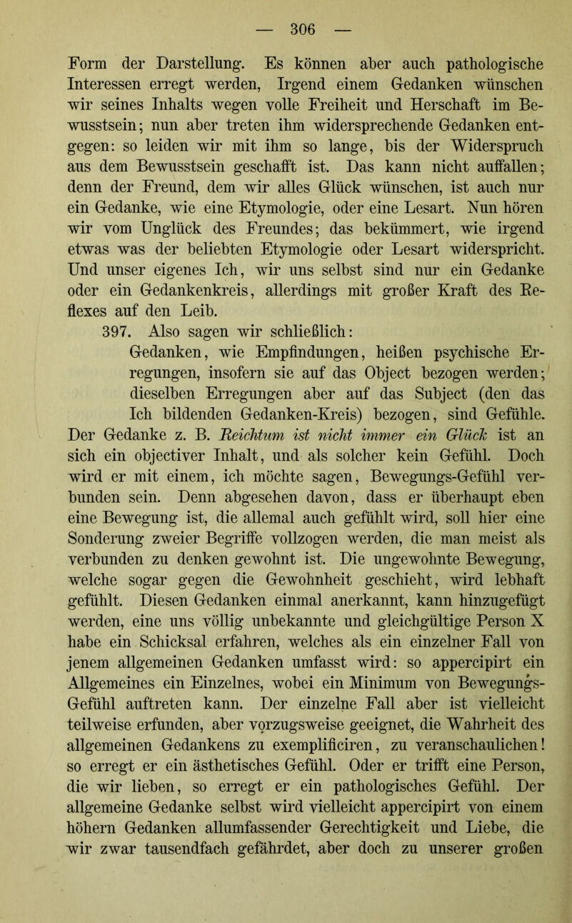 Form der Darstellung-. Es können aber auch pathologische Interessen erregt werden, Irgend einem Gedanken wünschen wir seines Inhalts wegen volle Freiheit und Herschaft im Be- wusstsein; nun aber treten ihm widersprechende Gedanken ent- gegen: so leiden wir mit ihm so lange, bis der Widerspruch aus dem Bewusstsein geschafft ist. Das kann nicht auffallen; denn der Freund, dem wir alles Glück wünschen, ist auch nur ein Gedanke, wie eine Etymologie, oder eine Lesart. Nun hören wir vom Unglück des Freundes; das bekümmert, wie irgend etwas was der beliebten Etymologie oder Lesart widerspricht. Und unser eigenes Ich, wir uns selbst sind nur ein Gedanke oder ein Gedankenkreis, allerdings mit großer Kraft des Re- flexes auf den Leib. 397. Also sagen wir schließlich: Gedanken, wie Empfindungen, heißen psychische Er- regungen, insofern sie auf das Object bezogen werden; dieselben Erregungen aber auf das Subject (den das Ich bildenden Gedanken-Kreis) bezogen, sind Gefühle. Der Gedanke z. B. Reichtum ist nicht immer ein GlücTc ist an sich ein objectiver Inhalt, und als solcher kein Gefühl. Doch wird er mit einem, ich möchte sagen, Bewegungs-Gefühl ver- bunden sein. Denn abgesehen davon, dass er überhaupt eben eine Bewegung ist, die allemal auch gefühlt wird, soll hier eine Sonderung zweier Begriffe vollzogen werden, die man meist als verbunden zu denken gewohnt ist. Die ungewohnte Bewegung, welche sogar gegen die Gewohnheit geschieht, wird lebhaft gefühlt. Diesen Gedanken einmal anerkannt, kann hinzugefügt werden, eine uns völlig unbekannte und gleichgültige Person X habe ein Schicksal erfahren, welches als ein einzelner Fall von jenem allgemeinen Gedanken umfasst wird: so appercipirt ein Allgemeines ein Einzelnes, wobei ein Minimum von Bewegungs- Gefühl auftreten kann. Der einzelne Fall aber ist vielleicht teilweise erfunden, aber vorzugsweise geeignet, die Wahrheit des allgemeinen Gedankens zu exemplificiren, zu veranschaulichen! so erregt er ein ästhetisches Gefühl. Oder er trifft eine Person, die wir lieben, so erregt er ein pathologisches Gefühl. Der allgemeine Gedanke selbst wird vielleicht appercipirt von einem höhern Gedanken allumfassender Gerechtigkeit und Liebe, die wir zwar tausendfach gefährdet, aber doch zu unserer großen