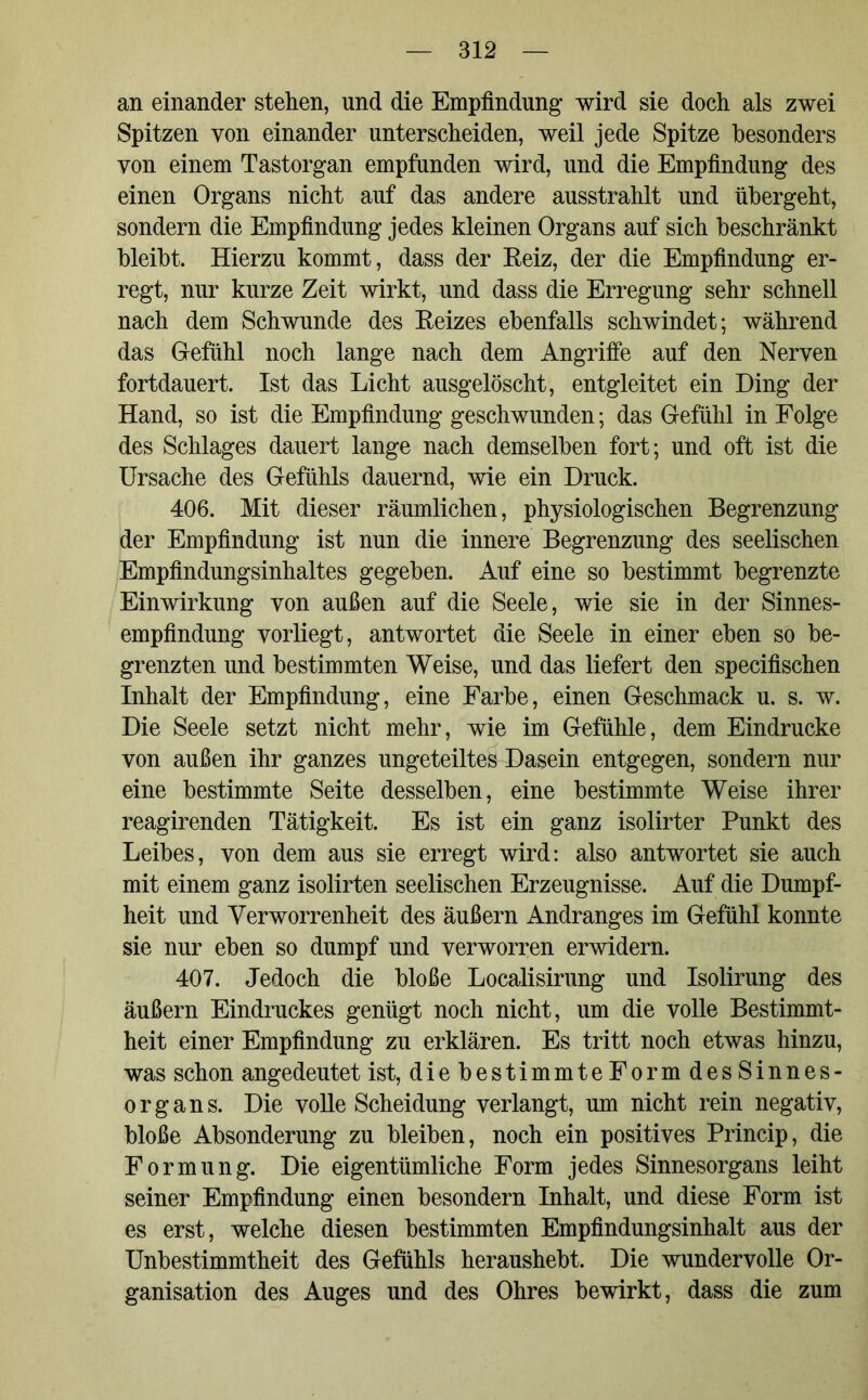 an einander stehen, und die Empfindung wird sie doch als zwei Spitzen von einander unterscheiden, weil jede Spitze besonders von einem Tastorgan empfunden wird, und die Empfindung des einen Organs nicht auf das andere ausstrahlt und übergeht, sondern die Empfindung jedes kleinen Organs auf sich beschränkt bleibt. Hierzu kommt, dass der Keiz, der die Empfindung er- regt, nur kurze Zeit wirkt, und dass die Erregung sehr schnell nach dem Schwunde des Keizes ebenfalls schwindet; während das Gefühl noch lange nach dem Angriffe auf den Nerven fortdauert. Ist das Licht ausgelöscht, entgleitet ein Ding der Hand, so ist die Empfindung geschwunden; das Gefühl in Folge des Schlages dauert lange nach demselben fort; und oft ist die Ursache des Gefühls dauernd, wie ein Druck. 406. Mit dieser räumlichen, physiologischen Begrenzung der Empfindung ist nun die innere Begrenzung des seelischen Empfindungsinhaltes gegeben. Auf eine so bestimmt begrenzte Einwirkung von außen auf die Seele, wie sie in der Sinnes- empfindung vorliegt, antwortet die Seele in einer eben so be- grenzten und bestimmten Weise, und das liefert den specifischen Inhalt der Empfindung, eine Farbe, einen Geschmack u. s. w. Die Seele setzt nicht mehr, wie im Gefühle, dem Eindrücke von außen ihr ganzes ungeteiltes Dasein entgegen, sondern nur eine bestimmte Seite desselben, eine bestimmte Weise ihrer reagirenden Tätigkeit. Es ist ein ganz isolirter Punkt des Leibes, von dem aus sie erregt wird: also antwortet sie auch mit einem ganz isolirten seelischen Erzeugnisse. Auf die Dumpf- heit und Verworrenheit des äußern Andranges im Gefühl konnte sie nur eben so dumpf und verworren erwidern. 407. Jedoch die bloße Localisirung und Isolirung des äußern Eindruckes genügt noch nicht, um die volle Bestimmt- heit einer Empfindung zu erklären. Es tritt noch etwas hinzu, was schon angedeutet ist, die bestimmte Form des Sinnes- organs. Die volle Scheidung verlangt, um nicht rein negativ, bloße Absonderung zu bleiben, noch ein positives Princip, die Formung. Die eigentümliche Form jedes Sinnesorgans leiht seiner Empfindung einen besondern Inhalt, und diese Form ist es erst, welche diesen bestimmten Empfindungsinhalt aus der Unbestimmtheit des Gefühls heraushebt. Die wundervolle Or- ganisation des Auges und des Ohres bewirkt, dass die zum