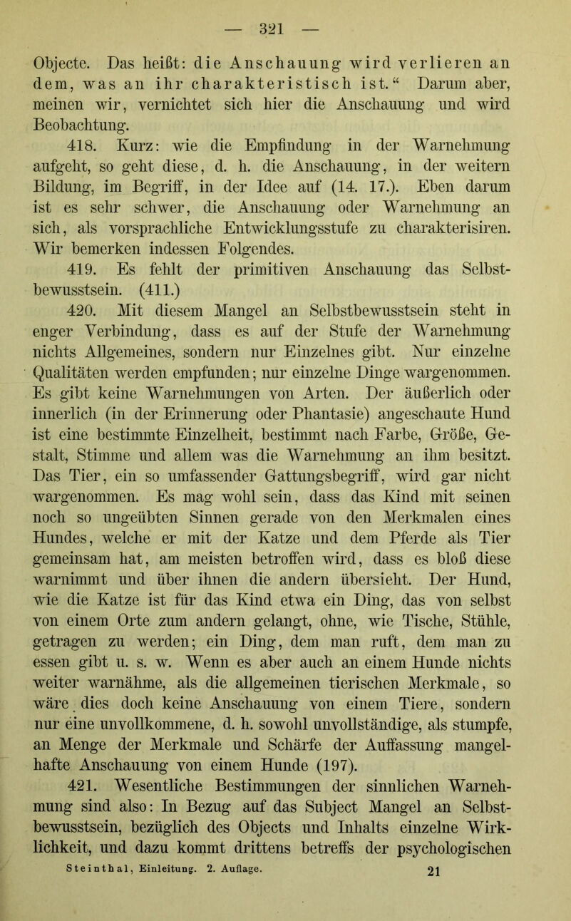 Objecte. Das heißt: die Anschauung wird verlieren an dem, was an ihr charakteristisch ist.“ Darum aber, meinen wir, vernichtet sich hier die Anschauung und wird Beobachtung. 418. Kurz: wie die Empfindung in der Warnehmung aufgeht, so geht diese, d. h. die Anschauung, in der weitern Bildung, im Begriff, in der Idee auf (14. 17.). Eben darum ist es sehr schwer, die Anschauung oder Warnehmung an sich, als vorsprachliche Entwicklungsstufe zu charakterisiren. Wir bemerken indessen Folgendes. 419. Es fehlt der primitiven Anschauung das Selbst- bewusstsein. (411.) 420. Mit diesem Mangel an Selbstbewusstsein steht in enger Verbindung, dass es auf der Stufe der Warnehmung nichts Allgemeines, sondern nur Einzelnes gibt. Nur einzelne Qualitäten werden empfunden; nur einzelne Dinge wargenommen. Es gibt keine Warnehmungen von Arten. Der äußerlich oder innerlich (in der Erinnerung oder Phantasie) angeschaute Hund ist eine bestimmte Einzelheit, bestimmt nach Farbe, Größe, Ge- stalt, Stimme und allem was die Warnehmung an ihm besitzt. Das Tier, ein so umfassender Gattungsbegriff, wird gar nicht wargenommen. Es mag wohl sein, dass das Kind mit seinen noch so ungeübten Sinnen gerade von den Merkmalen eines Hundes, welche er mit der Katze und dem Pferde als Tier gemeinsam hat, am meisten betroffen wird, dass es bloß diese warnimmt und über ihnen die andern übersieht. Der Hund, wie die Katze ist für das Kind etwa ein Ding, das von selbst von einem Orte zum andern gelangt, ohne, wie Tische, Stühle, getragen zu werden; ein Ding, dem man ruft, dem man zu essen gibt u. s. w. Wenn es aber auch an einem Hunde nichts weiter warnähme, als die allgemeinen tierischen Merkmale, so wäre dies doch keine Anschauung von einem Tiere, sondern nur eine unvollkommene, d. h. sowohl unvollständige, als stumpfe, an Menge der Merkmale und Schärfe der Auffassung mangel- hafte Anschauung von einem Hunde (197). 421. Wesentliche Bestimmungen der sinnlichen Warneh- mung sind also: In Bezug auf das Subject Mangel an Selbst- bewusstsein, bezüglich des Objects und Inhalts einzelne Wirk- lichkeit, und dazu kommt drittens betreffs der psychologischen Steinthal, Einleitung. 2. Auflage. 21