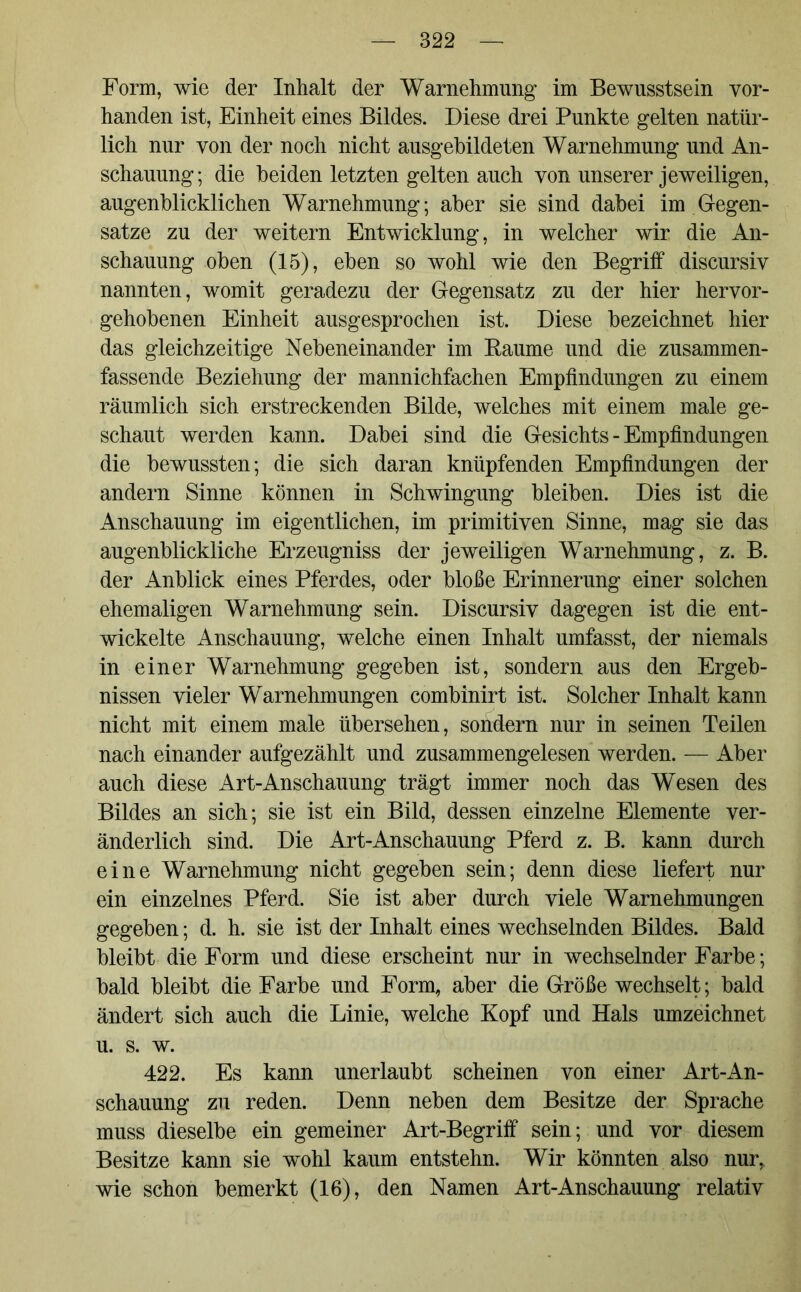 Form, wie der Inhalt der Warnehmung im Bewusstsein vor- handen ist, Einheit eines Bildes. Diese drei Punkte gelten natür- lich nur von der noch nicht ausgebildeten Warnehmung und An- schauung; die beiden letzten gelten auch von unserer jeweiligen, augenblicklichen Warnehmung; aber sie sind dabei im Gegen- sätze zu der weitern Entwicklung, in welcher wir die An- schauung oben (15), eben so wohl wie den Begriff discursiv nannten, womit geradezu der Gegensatz zu der hier hervor- gehobenen Einheit ausgesprochen ist. Diese bezeichnet hier das gleichzeitige Nebeneinander im Baume und die zusammen- fassende Beziehung der mannichfachen Empfindungen zu einem räumlich sich erstreckenden Bilde, welches mit einem male ge- schaut werden kann. Dabei sind die Gesichts - Empfindungen die bewussten; die sich daran knüpfenden Empfindungen der andern Sinne können in Schwingung bleiben. Dies ist die Anschauung im eigentlichen, im primitiven Sinne, mag sie das augenblickliche Erzeugniss der jeweiligen Warnehmung, z. B. der Anblick eines Pferdes, oder bloße Erinnerung einer solchen ehemaligen Warnehmung sein. Discursiv dagegen ist die ent- wickelte Anschauung, welche einen Inhalt umfasst, der niemals in einer Warnehmung gegeben ist, sondern aus den Ergeb- nissen vieler Warnehmungen combinirt ist. Solcher Inhalt kann nicht mit einem male übersehen, sondern nur in seinen Teilen nach einander aufgezählt und zusammengelesen werden. — Aber auch diese Art-Anschauung trägt immer noch das Wesen des Bildes an sich; sie ist ein Bild, dessen einzelne Elemente ver- änderlich sind. Die Art-Anschauung Pferd z. B. kann durch eine Warnehmung nicht gegeben sein; denn diese liefert nur ein einzelnes Pferd. Sie ist aber durch viele Warnehmungen gegeben; d. h. sie ist der Inhalt eines wechselnden Bildes. Bald bleibt die Form und diese erscheint nur in wechselnder Farbe; bald bleibt die Farbe und Form, aber die Größe wechselt; bald ändert sich auch die Linie, welche Kopf und Hals umzeichnet u. s. w. 422. Es kann unerlaubt scheinen von einer Art-An- schauung zu reden. Denn neben dem Besitze der Sprache muss dieselbe ein gemeiner Art-Begriff sein; und vor diesem Besitze kann sie wohl kaum entstehn. Wir könnten also nur, wie schon bemerkt (16), den Namen Art-Anschauung relativ