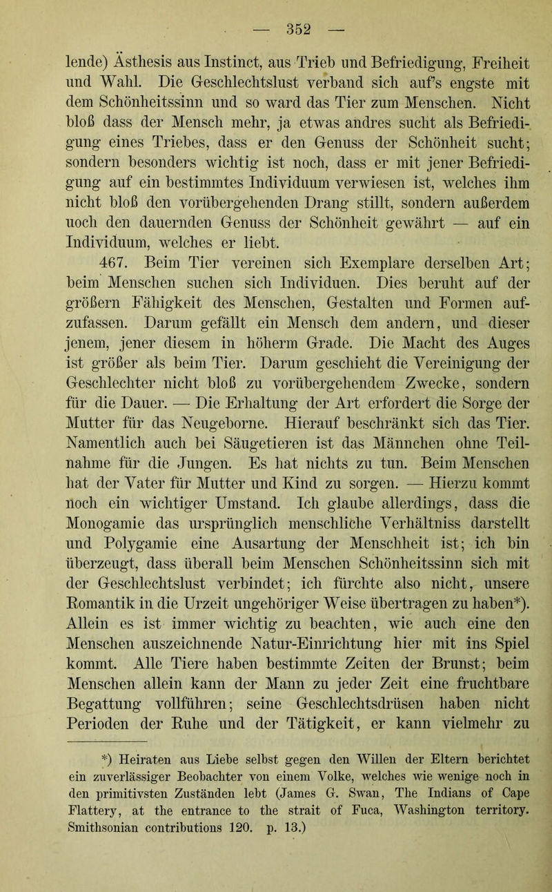 lende) Ästhesis aus Instinct, aus Trieb und Befriedigung, Freiheit und Wahl. Die Geschlechtslust verband sich aufs engste mit dem Schönheitssinn und so ward das Tier zum Menschen. Nicht bloß dass der Mensch mehr, ja etwas andres sucht als Befriedi- gung eines Triebes, dass er den Genuss der Schönheit sucht; sondern besonders wichtig ist noch, dass er mit jener Befriedi- gung auf ein bestimmtes Individuum verwiesen ist, welches ihm nicht bloß den vorübergehenden Drang stillt, sondern außerdem uoch den dauernden Genuss der Schönheit gewährt — auf ein Individuum, welches er liebt. 467. Beim Tier vereinen sich Exemplare derselben Art; beim Menschen suchen sich Individuen. Dies beruht auf der großem Fähigkeit des Menschen, Gestalten und Formen auf- zufassen. Darum gefällt ein Mensch dem andern, und dieser jenem, jener diesem in höherm Grade. Die Macht des Auges ist größer als beim Tier. Darum geschieht die Vereinigung der Geschlechter nicht bloß zu vorübergehendem Zwecke, sondern für die Dauer. — Die Erhaltung der Art erfordert die Sorge der Mutter für das Neugeborne. Hierauf beschränkt sich das Tier. Namentlich auch bei Säugetieren ist das Männchen ohne Teil- nahme für die Jungen. Es hat nichts zu tun. Beim Menschen hat der Vater für Mutter und Kind zu sorgen. — Hierzu kommt noch ein wichtiger Umstand. Ich glaube allerdings, dass die Monogamie das ursprünglich menschliche Verhältniss darstellt und Polygamie eine Ausartung der Menschheit ist; ich bin überzeugt, dass überall beim Menschen Schönheitssinn sich mit der Geschlechtslust verbindet; ich fürchte also nicht, unsere Romantik in die Urzeit ungehöriger Weise übertragen zu haben*). Allein es ist immer wichtig zu beachten, wie auch eine den Menschen auszeichnende Natur-Einrichtung hier mit ins Spiel kommt. Alle Tiere haben bestimmte Zeiten der Brunst; beim Menschen allein kann der Mann zu jeder Zeit eine fruchtbare Begattung vollführen; seine Geschlechtsdrüsen haben nicht Perioden der Ruhe und der Tätigkeit, er kann vielmehr zu *) Heiraten aus Liebe selbst gegen den Willen der Eltern berichtet ein zuverlässiger Beobachter von einem Volke, welches wie wenige noch in den primitivsten Zuständen lebt (James G. Swan, The Indians of Cape Elattery, at the entrance to the strait of Fuca, Washington territory. Smithsonian contributions 120. p. 13.)