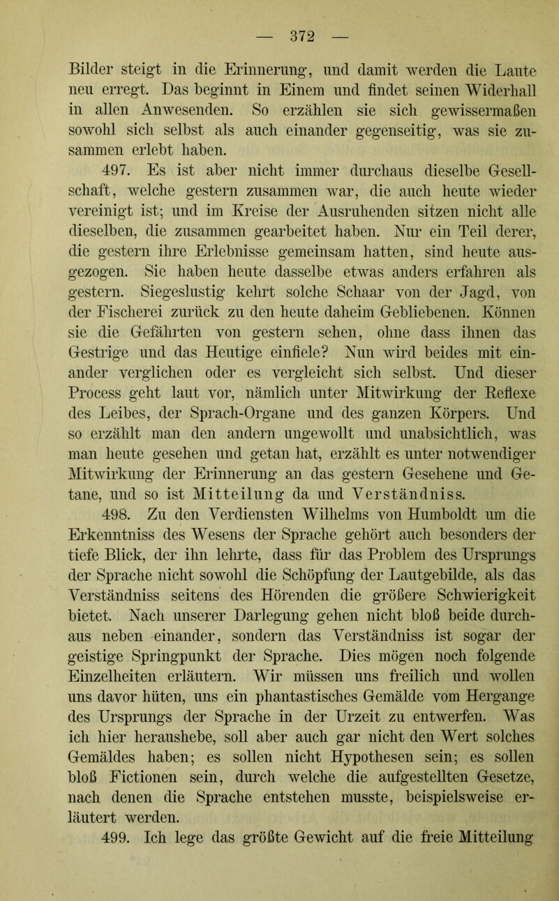 Bilder steigt in die Erinnerung, und damit werden die Laute neu erregt. Das beginnt in Einem und findet seinen Widerhall in allen Anwesenden. So erzählen sie sich gewissermaßen sowohl sich selbst als auch einander gegenseitig, was sie zu- sammen erlebt haben. 497. Es ist aber nicht immer durchaus dieselbe Gesell- schaft, welche gestern zusammen war, die auch heute wieder vereinigt ist; und im Kreise der Ausruhenden sitzen nicht alle dieselben, die zusammen gearbeitet haben. Nur ein Teil derer, die gestern ihre Erlebnisse gemeinsam hatten, sind heute aus- gezogen. Sie haben heute dasselbe etwas anders erfahren als gestern. Siegeslustig kehrt solche Schaar von der Jagd, von der Fischerei zurück zu den heute daheim Gebliebenen. Können sie die Gefährten von gestern sehen, ohne dass ihnen das Gestrige und das Heutige einfiele? Nun wird beides mit ein- ander verglichen oder es vergleicht sich selbst. Und dieser Process geht laut vor, nämlich unter Mitwirkung der Reflexe des Leibes, der Sprach-Organe und des ganzen Körpers. Und so erzählt man den andern ungewollt und unabsichtlich, was man heute gesehen und getan hat, erzählt es unter notwendiger Mitwirkung der Erinnerung an das gestern Gesehene und Ge- tane, und so ist Mitteilung da und Yerständniss. 498. Zu den Verdiensten Wilhelms von Humboldt um die Erkenntniss des Wesens der Sprache gehört auch besonders der tiefe Blick, der ihn lehrte, dass für das Problem des Ursprungs der Sprache nicht sowohl die Schöpfung der Lautgebilde, als das Verständniss seitens des Hörenden die größere Schwierigkeit bietet. Nach unserer Darlegung gehen nicht bloß beide durch- aus neben einander, sondern das Yerständniss ist sogar der geistige Springpunkt der Sprache. Dies mögen noch folgende Einzelheiten erläutern. Wir müssen uns freilich und wollen uns davor hüten, uns ein phantastisches Gemälde vom Hergange des Ursprungs der Sprache in der Urzeit zu entwerfen. Was ich hier heraushebe, soll aber auch gar nicht den Wert solches Gemäldes haben; es sollen nicht Hypothesen sein; es sollen bloß Fictionen sein, durch welche die aufgestellten Gesetze, nach denen die Sprache entstehen musste, beispielsweise er- läutert werden. 499. Ich lege das größte Gewicht auf die freie Mitteilung