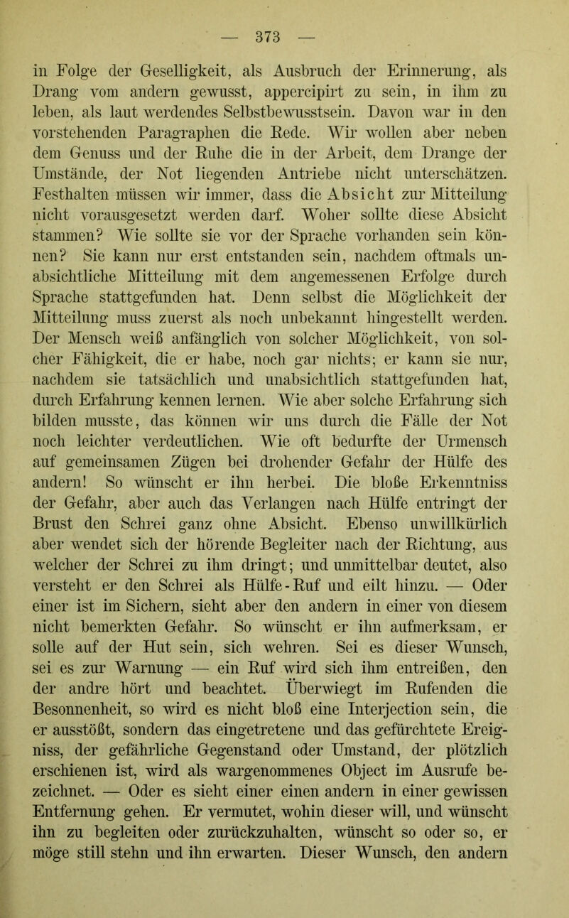 in Folge der Geselligkeit, als Ausbruch der Erinnerung, als Drang vom andern gewusst, appercipirt zu sein, in ihm zu leben, als laut werdendes Selbstbewusstsein. Davon war in den vorstehenden Paragraphen die Rede. Wir wollen aber neben dem Genuss und der Ruhe die in der Arbeit, dem Drange der Umstände, der Not liegenden Antriebe nicht unterschätzen. Festhalten müssen wir immer, dass die Absicht zur Mitteilung nicht vorausgesetzt werden darf. Woher sollte diese Absicht stammen? Wie sollte sie vor der Sprache vorhanden sein kön- nen? Sie kann nur erst entstanden sein, nachdem oftmals un- absichtliche Mitteilung mit dem angemessenen Erfolge durch Sprache stattgefunden hat. Denn selbst die Möglichkeit der Mitteilung muss zuerst als noch unbekannt hingestellt werden. Der Mensch weiß anfänglich von solcher Möglichkeit, von sol- cher Fähigkeit, die er habe, noch gar nichts; er kann sie nur, nachdem sie tatsächlich und unabsichtlich stattgefunden hat, durch Erfahrung kennen lernen. Wie aber solche Erfahrung sich bilden musste, das können wir uns durch die Fälle der Not noch leichter verdeutlichen. Wie oft bedurfte der Urmensch auf gemeinsamen Zügen bei drohender Gefahr der Hülfe des andern! So wünscht er ihn herbei. Die bloße Erkenntniss der Gefahr, aber auch das Verlangen nach Hülfe entringt der Brust den Schrei ganz ohne Absicht. Ebenso unwillkürlich aber wendet sich der hörende Begleiter nach der Richtung, aus welcher der Schrei zu ihm dringt; und unmittelbar deutet, also versteht er den Schrei als Hülfe-Ruf und eilt hinzu. — Oder einer ist im Sichern, sieht aber den andern in einer von diesem nicht bemerkten Gefahr. So wünscht er ihn aufmerksam, er solle auf der Hut sein, sich wehren. Sei es dieser Wunsch, sei es zur Warnung — ein Ruf wird sich ihm entreißen, den der andre hört und beachtet. Überwiegt im Rufenden die Besonnenheit, so wird es nicht bloß eine Interjection sein, die er ausstößt, sondern das eingetretene und das gefürchtete Ereig- niss, der gefährliche Gegenstand oder Umstand, der plötzlich erschienen ist, wird als wargenommenes Object im Ausrufe be- zeichnet. — Oder es sieht einer einen andern in einer gewissen Entfernung gehen. Er vermutet, wohin dieser will, und wünscht ihn zu begleiten oder zurückzuhalten, wünscht so oder so, er möge still stehn und ihn erwarten. Dieser Wunsch, den andern