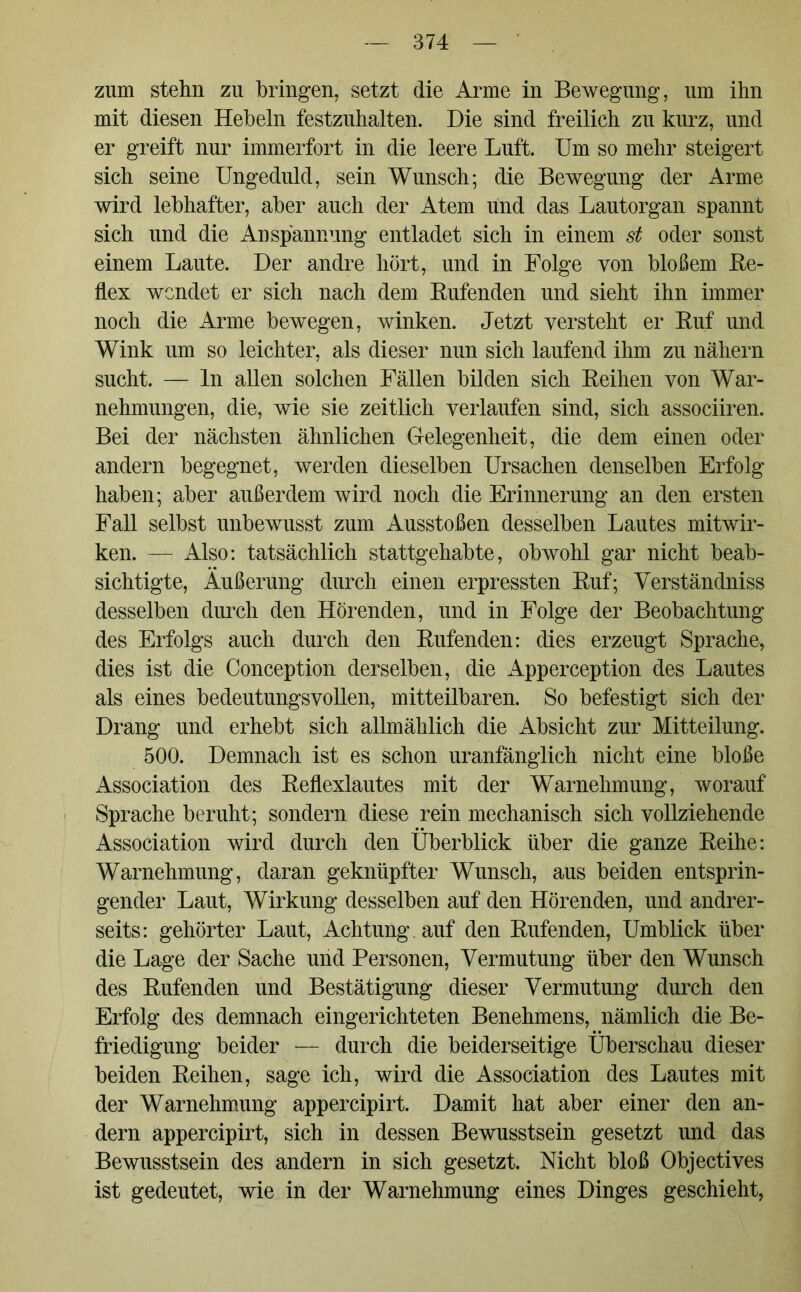 zum stehn zu bringen, setzt die Arme in Bewegung, um ihn mit diesen Hebeln festzuhalten. Die sind freilich zu kurz, und er greift nur immerfort in die leere Luft. Um so mehr steigert sich seine Ungeduld, sein Wunsch; die Bewegung der Arme wird lebhafter, aber auch der Atem und das Lautorgan spannt sich und die Anspannung entladet sich in einem st oder sonst einem Laute. Der andre hört, und in Folge von bloßem Be- hex wendet er sich nach dem Bufenden und sieht ihn immer noch die Arme bewegen, winken. Jetzt versteht er Buf und Wink um so leichter, als dieser nun sich laufend ihm zu nähern sucht. — ln allen solchen Fällen bilden sich Beihen von War- nehmungen, die, wie sie zeitlich verlaufen sind, sich associiren. Bei der nächsten ähnlichen Gelegenheit, die dem einen oder andern begegnet, werden dieselben Ursachen denselben Erfolg haben; aber außerdem wird noch die Erinnerung an den ersten Fall selbst unbewusst zum Ausstößen desselben Lautes mitwir- ken. — Also: tatsächlich stattgehabte, obwohl gar nicht beab- sichtigte, Äußerung durch einen erpressten Buf; Yerständniss desselben durch den Hörenden, und in Folge der Beobachtung des Erfolgs auch durch den Bufenden: dies erzeugt Sprache, dies ist die Conception derselben, die Apperception des Lautes als eines bedeutungsvollen, mitteilbaren. So befestigt sich der Drang und erhebt sich allmählich die Absicht zur Mitteilung. 500. Demnach ist es schon uranfänglich nicht eine bloße Association des Beflexlautes mit der Warnehmung, worauf Sprache beruht; sondern diese rein mechanisch sich vollziehende Association wird durch den Überblick über die ganze Beihe: Warnehmung, daran geknüpfter Wunsch, aus beiden entsprin- gender Laut, Wirkung desselben auf den Hörenden, und andrer- seits: gehörter Laut, Achtung , auf den Bufenden, Umblick über die Lage der Sache und Personen, Vermutung über den Wunsch des Bufenden und Bestätigung dieser Vermutung durch den Erfolg des demnach eingerichteten Benehmens, nämlich die Be- friedigung beider — durch die beiderseitige Überschau dieser beiden Beihen, sage ich, wird die Association des Lautes mit der Warnehmung appercipirt. Damit hat aber einer den an- dern appercipirt, sich in dessen Bewusstsein gesetzt und das Bewusstsein des andern in sich gesetzt. Nicht bloß Objectives ist gedeutet, wie in der Warnehmung eines Dinges geschieht,