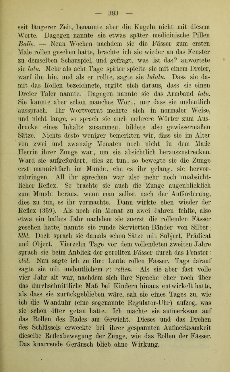 seit längerer Zeit, benannte aber die Kugeln nicht mit diesem Worte. Dagegen nannte sie etwas später medicinische Pillen jBalle. — Neun Wochen nachdem sie die Fässer zum ersten Male rollen gesehen hatte, brachte ich sie wieder an das Fenster zu demselben Schauspiel, und gefragt, was ist das? anwortete sie lulu. Mehr als acht Tage später spielte sie mit einem Dreier, warf ihn hin, und als er rollte, sagte sie lululu. Dass sie da- mit das Rollen bezeichnete, ergibt sich daraus, dass sie einen Dreier Taler nannte. Dagegen nannte sie das Armband lulu. Sie kannte aber schon manches Wort, nur dass sie undeutlich aussprach. Ihr Wortvorrat mehrte sich in normaler Weise, und nicht lange, so sprach sie auch mehrere Wörter zum Aus- drucke eines Inhalts zusammen, bildete also gewissermaßen Sätze. Nichts desto weniger bemerkten wir, dass sie im Alter von zwei und zwanzig Monaten noch nicht in dem Maße Herrin ihrer Zunge war, um sie absichtlich herauszustrecken. Ward sie aufgefordert, dies zu tun, so bewegte sie die Zunge erst mannichfach im Munde, ehe es ihr gelang, sie hervor- zubringen. All ihr sprechen war also mehr noch unabsicht- licher Reflex. So brachte sie auch die Zunge augenblicklich zum Munde heraus, wenn man selbst nach der Aufforderung, dies zu tun, es ihr vormachte. Dann wirkte eben wieder der Reflex (359). Als noch ein Monat zu zwei Jahren fehlte, also etwa ein halbes Jahr nachdem sie zuerst die rollenden Fässer gesehen hatte, nannte sie runde Servietten-Bänder von Silber*. UU. Doch sprach sie damals schon Sätze mit Subject, Prädicat und Object. Vierzehn Tage vor dem vollendeten zweiten Jahre sprach sie beim Anblick der gerollten Fässer durch das Fenster: ölöl. Nun sagte ich zu ihr: Leute rollen Fässer. Tags darauf sagte sie mit undeutlichem r: rollen. Als sie aber fast volle vier Jahr alt war, nachdem sich ihre Sprache eher noch über das durchschnittliche Maß bei Kindern hinaus entwickelt hatte, als dass sie zurückgeblieben wäre, sah sie eines Tages zu, wie ich die Wanduhr (eine sogenannte Regulator-Uhr) aufzog, was sie schon öfter getan hatte. Ich machte sie aufmerksam auf das Rollen des Rades am Gewicht. Dieses und das Drehen des Schlüssels erweckte bei ihrer gespannten Aufmerksamkeit dieselbe Reflexbewegung der Zunge, wie das Rollen der Fässer. Das knarrende Geräusch blieb ohne Wirkung.