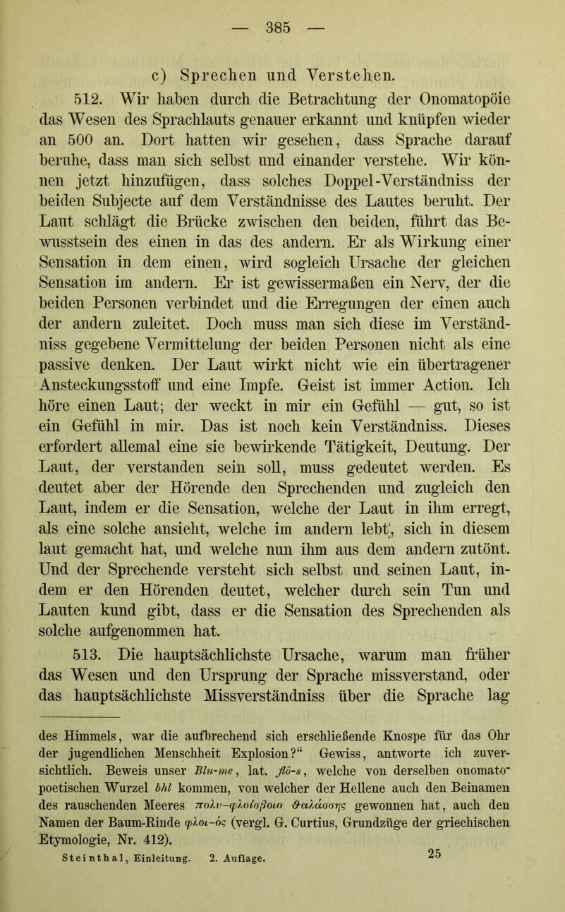 c) Sprechen und Verstehen. 512. Wir haben durch die Betrachtung der Onomatopöie das Wesen des Sprachlauts genauer erkannt und knüpfen wieder an 500 an. Dort hatten wir gesehen, dass Sprache darauf beruhe, dass man sich selbst und einander verstehe. Wir kön- nen jetzt hinzufügen, dass solches Doppel-Verständniss der beiden Subjecte auf dem Verständnisse des Lautes beruht. Der Laut schlägt die Brücke zwischen den beiden, führt das Be- wusstsein des einen in das des andern. Er als Wirkung einer Sensation in dem einen, wird sogleich Ursache der gleichen Sensation im andern. Er ist gewissermaßen ein Nerv, der die beiden Personen verbindet und die Erregungen der einen auch der andern zuleitet. Doch muss man sich diese im Verständ- niss gegebene Vermittelung der beiden Personen nicht als eine passive denken. Der Laut wirkt nicht wie ein übertragener Ansteckungsstolf und eine Impfe. Geist ist immer Action. Ich höre einen Laut; der weckt in mir ein Gefühl — gut, so ist ein Gefühl in mir. Das ist noch kein Verständniss. Dieses erfordert allemal eine sie bewirkende Tätigkeit, Deutung. Der Laut, der verstanden sein soll, muss gedeutet werden. Es deutet aber der Hörende den Sprechenden und zugleich den Laut, indem er die Sensation, welche der Laut in ihm erregt, als eine solche ansieht, welche im andern lebt, sich in diesem laut gemacht hat, und welche nun ihm aus dem andern zutönt. Und der Sprechende versteht sich selbst und seinen Laut, in- dem er den Hörenden deutet, welcher durch sein Tun und Lauten kund gibt, dass er die Sensation des Sprechenden als solche aufgenommen hat. 513. Die hauptsächlichste Ursache, warum man früher das Wesen und den Ursprung der Sprache missverstand, oder das hauptsächlichste Missverständniss über die Sprache lag des Himmels, war die aufbrechend sich erschließende Knospe für das Ohr der jugendlichen Menschheit Explosion?“ Gewiss, antworte ich zuver- sichtlich. Beweis unser Blu-me, lat. flö-s, welche von derselben onomato poetischen Wurzel bhl kommen, von welcher der Hellene auch den Beinamen des rauschenden Meeres nolv-yloCoßobo &cddooijq gewonnen hat, auch den Namen der Baum-Binde cpkoi-öq (vergl. G. Curtius, Grundzüge der griechischen Etymologie, Nr. 412). Steinthal, Einleitung. 2. Auflage. 25