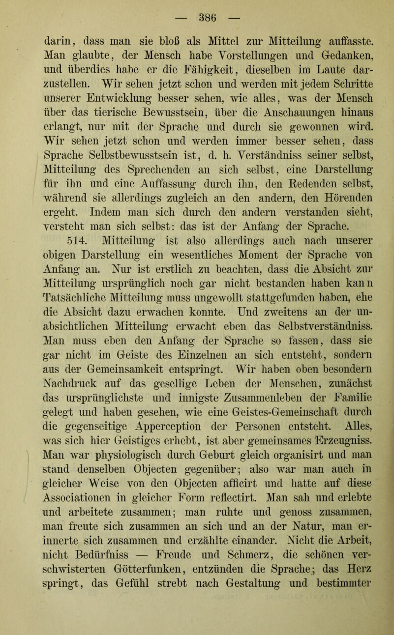 darin, dass man sie bloß als Mittel zur Mitteilung auffasste. Man glaubte, der Mensch habe Vorstellungen und Gedanken, und überdies habe er die Fähigkeit, dieselben im Laute dar- zustellen. Wir sehen jetzt schon und werden mit jedem Schritte unserer Entwicklung besser sehen, wie alles, was der Mensch über das tierische Bewusstsein, über die Anschauungen hinaus erlangt, nur mit der Sprache und durch sie gewonnen wird. Wir sehen jetzt schon und werden immer besser sehen, dass Sprache Selbstbewusstsein ist, d. h. Verständniss seiner selbst, Mitteilung des Sprechenden an sich selbst, eine Darstellung für ihn und eine Auffassung durch ihn, den Redenden selbst, während sie allerdings zugleich an den andern, den Hörenden ergeht. Indem man sich durch den andern verstanden sieht, versteht man sich selbst: das ist der Anfang der Sprache. 514. Mitteilung ist also allerdings auch nach unserer obigen Darstellung ein wesentliches Moment der Sprache von Anfang an. Nur ist erstlich zu beachten, dass die Absicht zur Mitteilung ursprünglich noch gar nicht bestanden haben kann Tatsächliche Mitteilung muss ungewollt stattgefunden haben, ehe die Absicht dazu erwachen konnte. Und zweitens an der un- absichtlichen Mitteilung erwacht eben das Selbstverständniss. Man muss eben den Anfang der Sprache so fassen, dass sie gar nicht im Geiste des Einzelnen an sich entsteht, sondern aus der Gemeinsamkeit entspringt. Wir haben oben besondern Nachdruck auf das gesellige Leben der Menschen, zunächst das ursprünglichste und innigste Zusammenleben der Familie gelegt und haben gesehen, wie eine Geistes-Gemeinschaft durch die gegenseitige Apperception der Personen entsteht. Alles, was sich hier Geistiges erhebt, ist aber gemeinsames Erzeugniss. Man war physiologisch durch Geburt gleich organisirt und man stand denselben Objecten gegenüber; also war man auch in gleicher Weise von den Objecten afficirt und hatte auf diese Associationen in gleicher Form reflectirt. Man sah und erlebte und arbeitete zusammen; man ruhte und genoss zusammen, man freute sich zusammen an sich und an der Natur, man er- innerte sich zusammen und erzählte einander. Nicht die Arbeit, nicht Bedürfniss — Freude und Schmerz, die schönen ver- schwisterten Götterfunken, entzünden die Sprache; das Herz springt, das Gefühl strebt nach Gestaltung und bestimmter