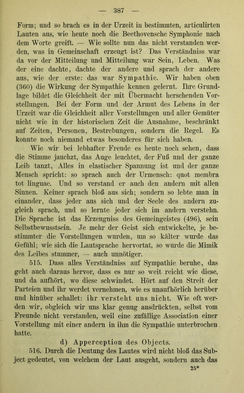 Form; und so brach es in der Urzeit in bestimmten, articulirten Lauten aus, wie heute noch die Beethovensche Symphonie nach dem Worte greift. — Wie sollte nun das nicht verstanden wer- den, was in Gemeinschaft erzeugt ist? Das Verständniss war da vor der Mitteilung und Mitteilung war Sein, Leben. Was der eine dachte, dachte der andere und sprach der andere aus, wie der erste: das war Sympathie. Wir haben oben (360) die Wirkung der Sympathie kennen gelernt. Ihre Grund- lage bildet die Gleichheit der mit Übermacht herschenden Vor- stellungen. Bei der Form und der Armut des Lebens in der Urzeit war die Gleichheit aller Vorstellungen und aller Gemüter nicht wie in der historischen Zeit die Ausnahme, beschränkt auf Zeiten, Personen, Bestrebungen, sondern die Begel. Es konnte noch niemand etwas besonderes für sich haben. Wie wir bei lebhafter Freude es heute noch sehen, dass die Stimme jauchzt, das Auge leuchtet, der Fuß und der ganze Leib tanzt, Alles in elastischer Spannung ist und der ganze Mensch spricht: so sprach auch der Urmensch: quot membra tot linguae. Und so verstand er auch den andern mit allen Sinnen. Keiner sprach bloß aus sich; sondern so lebte man in einander, dass jeder aus sich und der Seele des andern zu- gleich sprach, und so lernte jeder sich im andern verstehn. Die Sprache ist das Erzeugniss des Gemeingeistes (496), sein Selbstbewusstsein. Je mehr der Geist sich entwickelte, je be- stimmter die Vorstellungen wurden, um so kälter wurde das Gefühl; wie sich die Lautsprache hervortat, so wurde die Mimik des Leibes stummer, — auch unnötiger. 515. Dass alles Verständniss auf Sympathie beruhe, das geht auch daraus hervor, dass es nur so weit reicht wie diese, und da aufhört, wo diese schwindet. Hört auf den Streit der Parteien und ihr werdet vernehmen, wie es unaufhörlich herüber und hinüber schallet: ihr versteht uns nicht. Wie oft wer- den wir, obgleich wir uns klar genug ausdrückten, selbst vom Freunde nicht verstanden, weil eine zufällige Association einer Vorstellung mit einer andern in ihm die Sympathie unterbrochen hatte. d) Apperception des Objects. 516. Durch die Deutung des Lautes wird nicht bloß das Sub- ject gedeutet, von welchem der Laut ausgeht, sondern auch das 25*