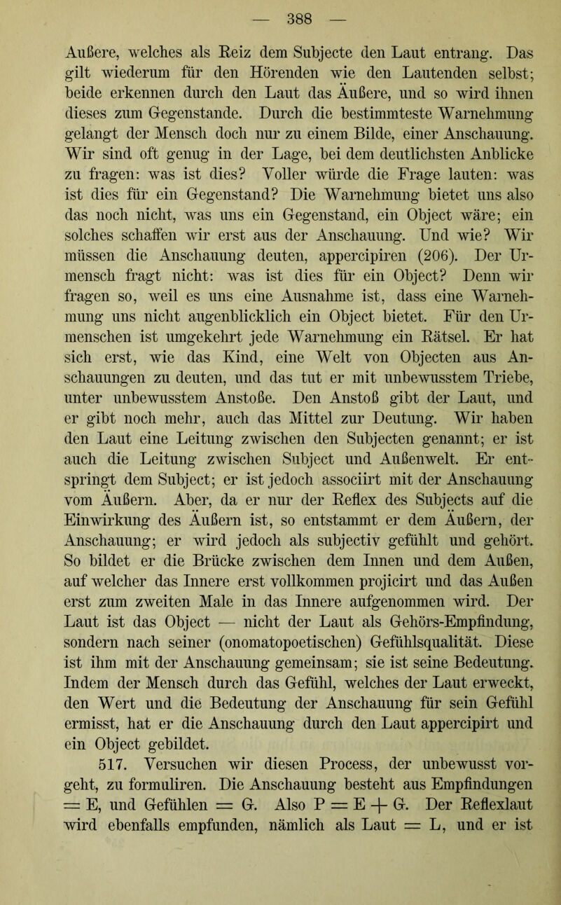 Außere, welches als Reiz dem Subjecte den Laut entrang. Das gilt wiederum für den Hörenden wie den Lautenden selbst; beide erkennen durch den Laut das Äußere, und so wird ihnen dieses zum Gegenstände. Durch die bestimmteste Warnehmung gelangt der Mensch doch nur zu einem Bilde, einer Anschauung. Wir sind oft genug in der Lage, bei dem deutlichsten Anblicke zu fragen: was ist dies? Voller würde die Frage lauten: was ist dies für ein Gegenstand? Die Warnehmung bietet uns also das noch nicht, was uns ein Gegenstand, ein Object wäre; ein solches schaffen wir erst aus der Anschauung. Und wie? Wir müssen die Anschauung deuten, appercipiren (206). Der Ur- mensch fragt nicht: was ist dies für ein Object? Denn wir fragen so, weil es uns eine Ausnahme ist, dass eine Warneh- mung uns nicht augenblicklich ein Object bietet. Für den Ur- menschen ist umgekehrt jede Warnehmung ein Rätsel. Er hat sich erst, wie das Kind, eine Welt von Objecten aus An- schauungen zu deuten, und das tut er mit unbewusstem Triebe, unter unbewusstem Anstoße. Den Anstoß gibt der Laut, und er gibt noch mehr, auch das Mittel zur Deutung. Wir haben den Laut eine Leitung zwischen den Subjecten genannt; er ist auch die Leitung zwischen Subject und Außenwelt. Er ent- springt dem Subject; er ist jedoch associirt mit der Anschauung vom Äußern. Aber, da er nur der Reflex des Subjects auf die Einwirkung des Äußern ist, so entstammt er dem Äußern, der Anschauung; er wird jedoch als subjectiy gefühlt und gehört. So bildet er die Brücke zwischen dem Innen und dem Außen, auf welcher das Innere erst vollkommen projicirt und das Außen erst zum zweiten Male in das Innere aufgenommen wird. Der Laut ist das Object — nicht der Laut als Gehörs-Empfindung, sondern nach seiner (onomatopoetischen) Gefühlsqualität. Diese ist ihm mit der Anschauung gemeinsam; sie ist seine Bedeutung. Indem der Mensch durch das Gefühl, welches der Laut erweckt, den Wert und die Bedeutung der Anschauung für sein Gefühl ermisst, hat er die Anschauung durch den Laut appercipirt und ein Object gebildet. 517. Versuchen wir diesen Process, der unbewusst vor- geht, zu formuliren. Die Anschauung besteht aus Empfindungen = E, und Gefühlen = G. Also P = E + G. Der Reflexlaut wird ebenfalls empfunden, nämlich als Laut = L, und er ist