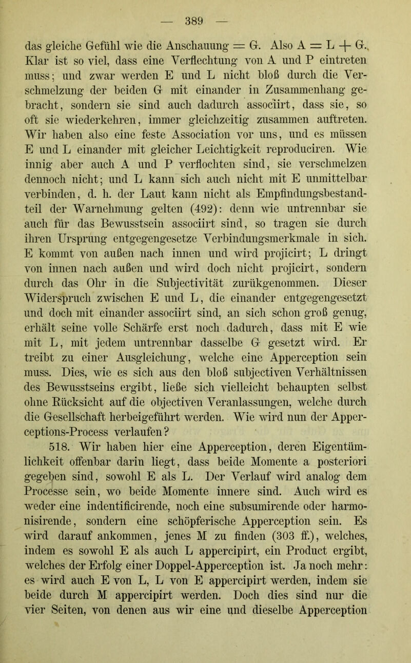 das gleiche Gefühl wie die Anschauung = G. Also A = L -|- G.. Klar ist so viel, dass eine Verflechtung von A und P eintreten muss; und zwar werden E und L nicht bloß durch die Ver- schmelzung der beiden G mit einander in Zusammenhang ge- bracht, sondern sie sind auch dadurch associirt, dass sie, so oft sie wiederkehren, immer gleichzeitig zusammen auftreten. Wir haben also eine feste Association vor uns, und es müssen E und L einander mit gleicher Leichtigkeit reproduciren. Wie innig aber auch A und P verflochten sind, sie verschmelzen dennoch nicht; und L kann’sich auch nicht mit E unmittelbar verbinden, d. h. der Laut kann nicht als Empfindungsbestand- teil der Warnehmung gelten (492): denn wie untrennbar sie auch für das Bewusstsein associirt sind, so tragen sie durch ihren Ursprung entgegengesetze Verbindungsmerkmale in sich. E kommt von außen nach innen und wird projicirt; L dringt von innen nach außen und wird doch nicht projicirt, sondern durch das Ohr in die Subjectivität zurükgenommen. Dieser Widerspruch zwischen E und L, die einander entgegengesetzt und doch mit einander associirt sind, an sich schon groß genug, erhält seine volle Schärfe erst noch dadurch, dass mit E wie mit L, mit jedem untrennbar dasselbe G gesetzt wird. Er treibt zu einer Ausgleichung, welche eine Apperception sein muss. Dies, wie es sich aus den bloß subjectiven Verhältnissen des Bewusstseins ergibt, ließe sich vielleicht behaupten selbst ohne Rücksicht auf die objectiven Veranlassungen, welche durch die Gesellschaft herbeigeführt werden. Wie wird nun der Apper- ceptions-Process verlaufen ? 518. Wir haben hier eine Apperception, deren Eigentüm- lichkeit offenbar darin liegt, dass beide Momente a posteriori gegeben sind, sowohl E als L. Der Verlauf wird analog dem Processe sein, wo beide Momente innere sind. Auch wird es weder eine indentificirende, noch eine subsumirende oder harmo- nisirende, sondern eine schöpferische Apperception sein. Es wird darauf ankommen, jenes M zu finden (303 ff), welches, indem es sowohl E als auch L appercipirt, ein Product ergibt, welches der Erfolg einer Doppel-Apperception ist. Ja noch mehr: es wird auch E von L, L von E appercipirt werden, indem sie beide durch M appercipirt werden. Doch dies sind nur die vier Seiten, von denen aus wir eine und dieselbe Apperception