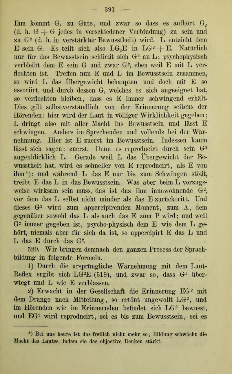 Ihm kommt G2 zu Gute, und zwar so dass es aufhört G2 (d. h. G -f- G jedes in verschiedener Verbindung) zu sein und zu G2 (d. h. in verstärkter Bewusstheit) wird. L entzieht dem E sein G. Es teilt sich also LG2E in LG2 -\- E. Natürlich nur für das Bewusstsein schließt sich G2 an L; psychophysisch verbleibt dem E sein G und zwar G2, eben weil E mit L ver- flochten ist. Treffen nun E und L im Bewusstsein zusammen, so wird L das Übergewicht behaupten und doch mit E so associirt, und durch dessen G, welches es sich angeeignet hat, so verflochten bleiben, dass es E immer schwingend erhält- Dies gilt selbstverständlich von der Erinnerung seitens der Hörenden: liier wird der Laut in völliger Wirklichkeit gegeben; L dringt also mit aller Macht ins Bewusstsein und lässt E schwingen. Anders im Sprechenden und vollends bei der War- nehmung. Hier ist E zuerst im Bewusstsein. Indessen kaum lässt sich sagen: zuerst. Denn es reproducirt durch sein G2 augenblicklich L. Gerade weil L das Übergewicht der Be- wusstheit hat, wird es schneller von E reproducirt, als E von ihm*); und während L das E nur bis zum Schwingen stößt, treibt E das L in das Bewusstsein. Was aber beim L vorzugs- weise wirksam sein muss, das ist das ihm innewohnende G2, vor dem das L selbst nicht minder als das E zurücktritt. Und dieses G2 wird zum appercipirenden Moment, zum A, dem gegenüber sowohl das L als auch das E zum P wird; und weil G2 immer gegeben ist, psycho-physisch dem E wie dem L ge- hört, niemals aber für sich da ist, so appercipirt E das L und L das E durch das G2. 520. Wir bringen demnach den ganzen Process der Sprach- bildung in folgende Formeln. 1) Durch die ursprüngliche Warnehmung mit dem Laut- Beflex ergibt sich LG2E (519), und zwar so, dass G2 über- wiegt und L wie E verblassen. 2) Erwacht in der Gesellschaft die Erinnerung EG2 mit dem Drange nach Mitteilung, so ertönt ungewollt LG2, und im Hörenden wie im Erinnernden befindet sich LG2 bewusst, und EG2 wird reproducirt, sei es bis zum Bewusstsein, sei es *) Bei uns heute ist das freilich nicht mehr so; Bildung schwächt die Macht des Lautes, indem sie das objective Denken stärkt.