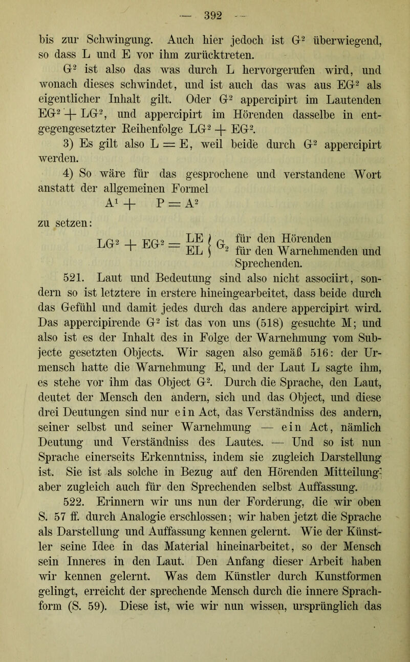 bis zur Schwingung. Auch hier jedoch ist Gr2 überwiegend, so dass L und E yor ihm zurücktreten. Gr2 ist also das was durch L hervorgerufen wird, und wonach dieses schwindet, und ist auch das was aus EG2 als eigentlicher Inhalt gilt. Oder Gr2 appercipirt im Lautenden EG2-f-LGr2, und appercipirt im Hörenden dasselbe in ent- gegengesetzter Reihenfolge LG2 -j- EG2. 3) Es gilt also L = E, weil beide durch G2 appercipirt werden. 4) So wäre für das gesprochene und verstandene Wort anstatt der allgemeinen Formel A1 + P = A2 zu setzen: T p 2 xtp 2 LE l p für den Hörenden ' T EL ] 2 für den Warnehmenden und Sprechenden. 521. Laut und Bedeutung sind also nicht associirt, son- dern so ist letztere in erstere hineingearbeitet, dass beide durch das Gefühl und damit jedes durch das andere appercipirt wird. Das appercipirende G2 ist das von uns (518) gesuchte M; und also ist es der Inhalt des in Folge der Warnehmung vom Sub- jecte gesetzten Objects. Wir sagen also gemäß 516: der Ur- mensch hatte die Warnehmung E, und der Laut L sagte ihm, es stehe vor ihm das Object G2. Durch die Sprache, den Laut, deutet der Mensch den andern, sich und das Object, und diese drei Deutungen sind nur ein Act, das Verständniss des andern, seiner selbst und seiner Warnehmung — ein Act, nämlich Deutung und Verständniss des Lautes. — Und so ist nun Sprache einerseits Erkenntniss, indem sie zugleich Darstellung ist. Sie ist als solche in Bezug auf den Hörenden Mitteilung aber zugleich auch für den Sprechenden selbst Auffassung. 522. Erinnern wir uns nun der Forderung, die wir oben S. 57 ff. durch Analogie erschlossen; wir haben jetzt die Sprache als Darstellung und Auffassung kennen gelernt. Wie der Künst- ler seine Idee in das Material hineinarbeitet, so der Mensch sein Inneres in den Laut. Den Anfang dieser Arbeit haben wir kennen gelernt. Was dem Künstler durch Kunstformen gelingt, erreicht der sprechende Mensch durch die innere Sprach- form (S. 59). Diese ist, wie wir nun wissen, ursprünglich das