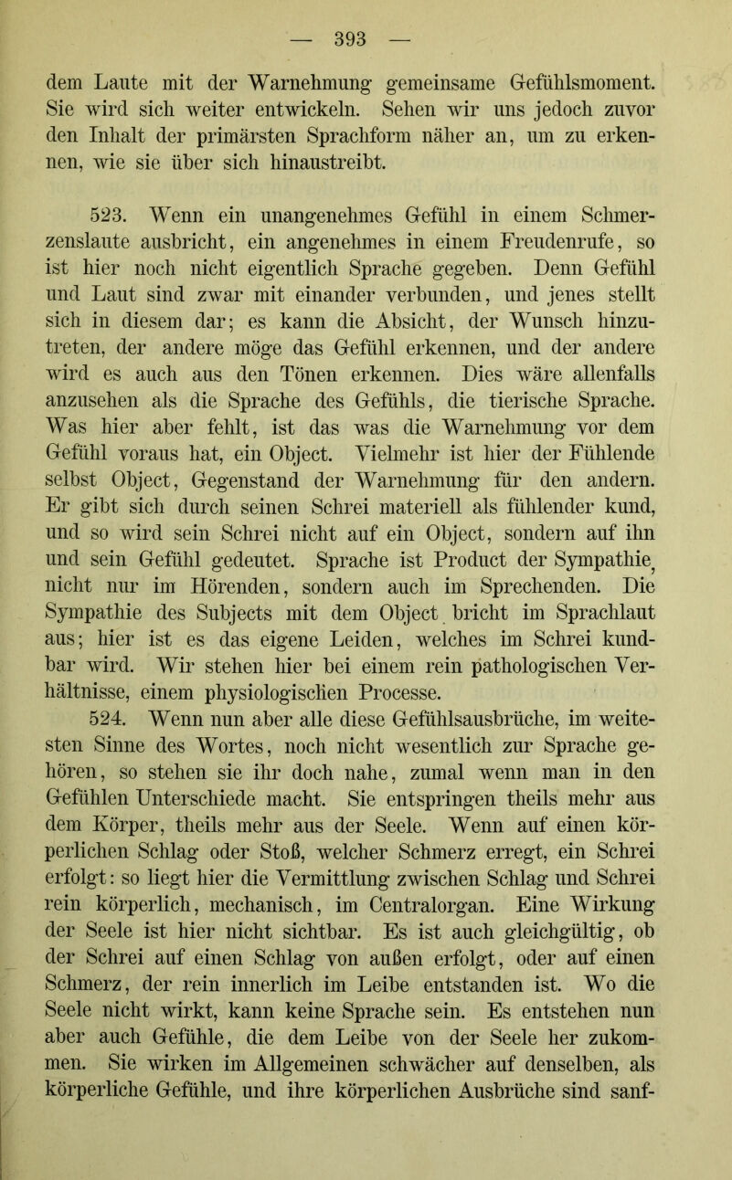 dem Laute mit der Warnehmung gemeinsame Gefühlsmoment. Sie wird sich weiter entwickeln. Sehen wir uns jedoch zuvor den Inhalt der primärsten Sprachform näher an, um zu erken- nen, wie sie über sich hinaustreibt. 523. Wenn ein unangenehmes Gefühl in einem Schmer- zenslaute ausbricht, ein angenehmes in einem Freudenrufe, so ist hier noch nicht eigentlich Sprache gegeben. Denn Gefühl und Laut sind zwar mit einander verbunden, und jenes stellt sich in diesem dar; es kann die Absicht, der Wunsch hinzu- treten, der andere möge das Gefühl erkennen, und der andere wird es auch aus den Tönen erkennen. Dies wäre allenfalls anzusehen als die Sprache des Gefühls, die tierische Sprache. Was hier aber fehlt, ist das was die Warnehmung vor dem Gefühl voraus hat, ein Object. Vielmehr ist hier der Fühlende selbst Object, Gegenstand der Warnehmung für den andern. Er gibt sich durch seinen Schrei materiell als fühlender kund, und so wird sein Schrei nicht auf ein Object, sondern auf ihn und sein Gefühl gedeutet. Sprache ist Product der Sympathie nicht nur im Hörenden, sondern auch im Sprechenden. Die Sympathie des Subjects mit dem Object bricht im Sprachlaut aus; hier ist es das eigene Leiden, welches im Schrei künd- bar wird. Wir stehen hier bei einem rein pathologischen Ver- hältnisse, einem physiologischen Processe. 524. Wenn nun aber alle diese Gefühlsausbrüche, im weite- sten Sinne des Wortes, noch nicht wesentlich zur Sprache ge- hören, so stehen sie ihr doch nahe, zumal wenn man in den Gefühlen Unterschiede macht. Sie entspringen theils mehr aus dem Körper, theils mehr aus der Seele. Wenn auf einen kör- perlichen Schlag oder Stoß, welcher Schmerz erregt, ein Schrei erfolgt: so liegt hier die Vermittlung zwischen Schlag und Schrei rein körperlich, mechanisch, im Centralorgan. Eine Wirkung der Seele ist hier nicht sichtbar. Es ist auch gleichgültig, ob der Schrei auf einen Schlag von außen erfolgt, oder auf einen Schmerz, der rein innerlich im Leibe entstanden ist. Wo die Seele nicht wirkt, kann keine Sprache sein. Es entstehen nun aber auch Gefühle, die dem Leibe von der Seele her zukom- men. Sie wirken im Allgemeinen schwächer auf denselben, als körperliche Gefühle, und ihre körperlichen Ausbrüche sind sanf-