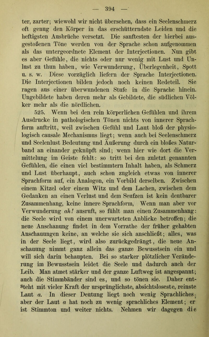 ter, zarter; wiewohl wir nicht übersehen, dass ein Seelenschmerz oft genug den Körper in das erschütterndste Leiden und die heftigsten Ausbrüche versetzt. Die sanftesten der hierbei aus- gestoßenen Töne werden von der Sprache schon aufgenommen als das untergeordnete Element der Interjectionen. Nun gibt es aber Gefühle, die nichts oder nur wenig mit Lust und Un- lust zu thun haben, wie Verwunderung, Überlegenheit, Spott u. s. w. Diese vorzüglich liefern der Sprache Interjectionen. Die Interjectionen bilden jedoch noch keinen Redeteil. Sie ragen aus einer überwundenen Stufe in die Sprache hinein. Ungebildete haben deren mehr als Gebildete, die südlichen Völ- ker mehr als die nördlichen. 525. Wenn bei den rein körperlichen Gefühlen und ihrem Ausdrucke in pathologischen Tönen nichts von innerer Sprach- form auftritt, weil zwischen Gefühl und Laut bloß der physio- logisch causale Mechanismus liegt; wenn auch bei Seelenschmerz und Seelenlust Bedeutung und Äußerung durch ein bloßes Natur- band an einander geknüpft sind; wenn hier wie dort die Ver- mittelung im Geiste fehlt: so tritt bei den zuletzt genannten Gefühlen, die einen viel bestimmtem Inhalt haben, als Schmerz und Lust überhaupt, auch schon zugleich etwas von innerer Sprachform auf, ein Analogon, ein Vorbild derselben. Zwischen einem Kitzel oder einem Witz und dem Lachen, zwischen dem Gedanken an einen Verlust und dem Seufzen ist kein deutbarer Zusammenhang, keine innere Sprachform, Wenn man aber vor Verwunderung ah! ausruft, so fühlt man einen Zusammenhang: die Seele wird von einem unerwarteten Anblicke betroffen; die neue Anschanung findet in dem Vorrathe der früher gehabten Anschauungen keine, an welche sie sich anschließt; alles, was in der Seele liegt, wird also zurückgedrängt, die neue An- schauung nimmt ganz allein das ganze Bewusstsein ein und will sich darin behaupten. Bei so starker plötzlicher Verände- rung im Bewusstsein leidet die Seele und dadurch auch der Leib. Man atmet stärker und der ganze Luftweg ist angespannt; auch die Stimmbänder sind es, und so tönen sie. Daher ent- steht mit vieler Kraft der ursprünglichste, absichtsloseste, reinste Laut a. In dieser Deutung liegt noch wenig Sprachliches • aber der Laut a hat noch zu wenig sprachliches Element; er ist Stimmton und weiter nichts. Nehmen wir dagegen die