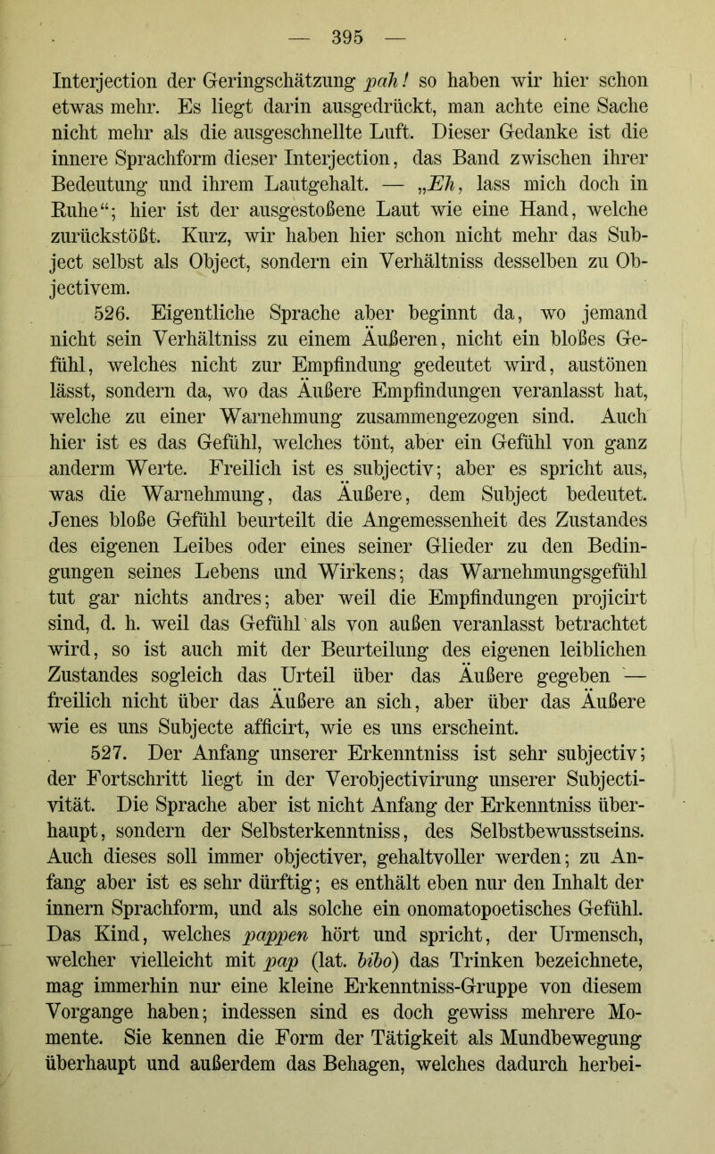 Interjection der Geringschätzung* pah! so haben wir hier schon etwas mehr. Es liegt darin ausgedrückt, man achte eine Sache nicht mehr als die ausgeschnellte Luft. Dieser Gedanke ist die innere Sprachform dieser Interjection, das Band zwischen ihrer Bedeutung und ihrem Lautgehalt. — „Eh, lass mich doch in Ruhe“; hier ist der ausgestoßene Laut wie eine Hand, welche zurückstößt. Kurz, wir haben hier schon nicht mehr das Sub- ject selbst als Object, sondern ein Yerhältniss desselben zu Ob- jectivem. 526. Eigentliche Sprache aber beginnt da, wo jemand nicht sein Yerhältniss zu einem Äußeren, nicht ein bloßes Ge- fühl, welches nicht zur Empfindung gedeutet wird, austönen lässt, sondern da, wo das Äußere Empfindungen veranlasst hat, welche zu einer Warnehmung zusammengezogen sind. Auch hier ist es das Gefühl, welches tönt, aber ein Gefühl von ganz andern Werte. Freilich ist es subjectiv; aber es spricht aus, was die Warnehmung, das Äußere, dem Subject bedeutet. Jenes bloße Gefühl beurteilt die Angemessenheit des Zustandes des eigenen Leibes oder eines seiner Glieder zu den Bedin- gungen seines Lebens und Wirkens; das Warnehmungsgefühl tut gar nichts andres; aber weil die Empfindungen projicirt sind, d. h. weil das Gefühl als von außen veranlasst betrachtet wird, so ist auch mit der Beurteilung des eigenen leiblichen Zustandes sogleich das Urteil über das Äußere gegeben '— freilich nicht über das Äußere an sich, aber über das Äußere wie es uns Subjecte afficirt, wie es uns erscheint. 527. Der Anfang unserer Erkenntniss ist sehr subjectiv; der Fortschritt liegt in der Yerobjectivirung unserer Subjecti- vität. Die Sprache aber ist nicht Anfang der Erkenntniss über- haupt, sondern der Selbsterkenntniss, des Selbstbewusstseins. Auch dieses soll immer objectiver, gehaltvoller werden; zu An- fang aber ist es sehr dürftig; es enthält eben nur den Inhalt der innern Sprachform, und als solche ein onomatopoetisches Gefühl. Das Kind, welches pappen hört und spricht, der Urmensch, welcher vielleicht mit pap (lat. bibo) das Trinken bezeichnete, mag immerhin nur eine kleine Erkenntniss-Gruppe von diesem Vorgänge haben; indessen sind es doch gewiss mehrere Mo- mente. Sie kennen die Form der Tätigkeit als Mundbewegung überhaupt und außerdem das Behagen, welches dadurch herbei-