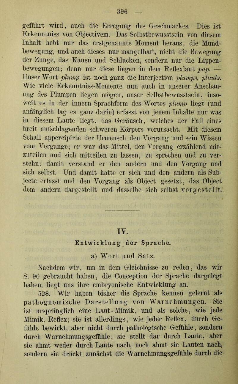 geführt wird, auch die Erregung des Geschmackes. Dies ist Erkenntniss von Objectivem. Das Selbstbewusstsein von diesem Inhalt hebt nur das erstgenannte Moment heraus, die Mund- bewegung, und auch dieses nur mangelhaft, nicht die Bewegung der Zunge, das Kauen und Schlucken, sondern nur die Lippen- bewegungen ; denn nur diese liegen in dem Reflexlaut pap. — Unser Wort plump ist noch ganz die Interjection plumps, plautz. Wie viele Erkenntniss-Momente nun auch in unserer Anschau- ung des Plumpen liegen mögen, unser Selbstbewusstsein, inso- weit es in der innern Sprachfonn des Wortes plump liegt (und anfänglich lag es ganz darin) erfasst von jenem Inhalte nur was in diesem Laute liegt, das Geräusch, welches der Fall eines breit aufschlagenden schweren Körpers verursacht. Mit diesem Schall appercipirte der Urmensch den Vorgang und sein Wissen vom Vorgänge; er war das Mittel, den Vorgang erzählend mit- zuteilen und sich mitteilen zu lassen, zu sprechen und zu ver- stehn; damit verstand er den andern und den Vorgang und sich selbst. Und damit hatte er sich und den andern als Sub- jecte erfasst und den Vorgang als Object gesetzt, das Object dem andern dargestellt und dasselbe sich selbst vor gestellt. IV. Entwicklung der Sprache, a) Wort und Satz. Nachdem wir, um in dem Gleichnisse zu reden, das wir S. 90 gebraucht haben, die Conception der Sprache dargelegt haben, liegt uns ihre embryonische Entwicklung an. 528. Wir haben bisher die Sprache kennen gelernt als pathognomische Darstellung von Warnehmungen. Sie ist ursprünglich eine Laut-Mimik, und als solche, wie jede Mimik, Reflex; sie ist allerdings, wie jeder Reflex, durch Ge- fühle bewirkt, aber nicht durch pathologische Gefühle, sondern durch Warnehmungsgefühle; sie stellt dar durch Laute, aber sie ahmt weder durch Laute nach, noch ahmt sie Lauten nach, sondern sie drückt zunächst die Warnehmungsgefühle durch die