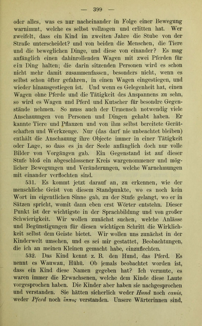 oder alles, was es nur nacheinander in Folge einer Bewegung warnimmt, welche es seihst vollzogen und erlitten hat. Wer zweifelt, dass ein Kind im zweiten Jahre die Stube von der Straße unterscheidet? und von beiden die Menschen, die Tiere und die beweglichen Dinge, und diese von einander? Es mag anfänglich einen dahinrollenden Wagen mit zwei Pferden für ein Ding halten; die darin sitzenden Personen wird es schon nicht mehr damit zusammenfassen, besonders nicht, wenn es selbst schon öfter gefahren, in einen Wagen eingestiegen, und wieder hinausgestiegen ist. Und wenn es Gelegenheit hat, einen Wagen ohne Pferde und die Tätigkeit des Anspannens zu sehn, so wird es Wagen und Pferd und Kutscher für besondre Gegen- stände nehmen. So muss auch der Urmensch notwendig viele Anschauungen von Personen und Dingen gehabt haben. Er kannte Tiere und Pflanzen und von ihm selbst bereitete Gerät- schaften und Werkzeuge. Nur (das darf nie unbeachtet bleiben) enthält die Anschauung ihre Objecte immer in einer Tätigkeit oder Lage, so dass es jn der Seele anfänglich doch nur volle Bilder von Vorgängen gab. Ein Gegenstand ist auf dieser Stufe bloß ein abgeschlossener Kreis wargenommener und mög- licher Bewegungen und Veränderungen, welche Warnehmungen mit einander verflochten sind. 531. Es kommt jetzt darauf an, zu erkennen, wie der menschliche Geist von diesem Standpunkte, wo es noch kein Wort im eigentlichen Sinne gab, zu der Stufe gelangt, wo er in Sätzen spricht, womit dann eben erst Wörter entstehn. Dieser Punkt ist der wichtigste in der Sprachbildung und von großer Schwierigkeit. Wir wollen zunächst suchen, welche Anlässe und Begünstigungen für diesen wichtigen Schritt die Wirklich- keit selbst dem Geiste bietet. Wir wollen uns zunächst in der Kinderwelt umsehen, und es sei mir gestattet, Beobachtungen, die ich an meinen Kleinen gemacht habe, einzuflechten. 532. Das Kind kennt z. B. den Hund, das Pferd. Es nennt es Wauwau, Hühü. Ob jemals beobachtet worden ist, dass ein Kind diese Namen gegeben hat? Ich vermute, es waren immer die Erwachsenen, welche dem Kinde diese Laute vorgesprochen haben. Die Kinder aber haben sie nachgesprochen und verstanden. Sie hätten sicherlich weder Hund noch canis, weder Pferd noch innog verstanden. Unsere Wärterinnen sind,