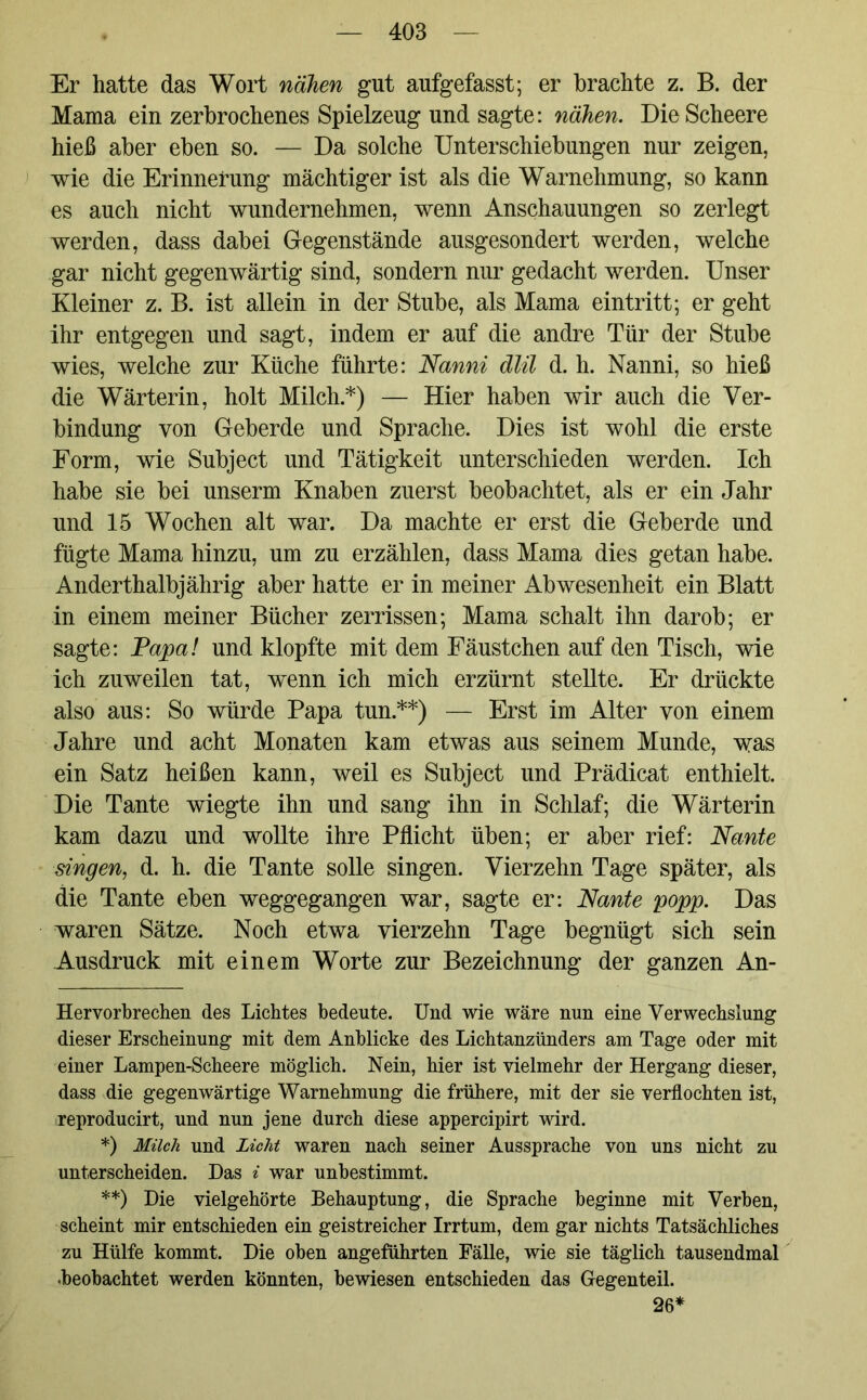 Er hatte das Wort nahen gut aufgefasst; er brachte z. B. der Mama ein zerbrochenes Spielzeug und sagte: nähen. DieScheere hieß aber eben so. — Da solche Unterschiebungen nur zeigen, wie die Erinnerung mächtiger ist als die Warnehmung, so kann es auch nicht wundernehmen, wenn Anschauungen so zerlegt werden, dass dabei Gegenstände ausgesondert werden, welche gar nicht gegenwärtig sind, sondern nur gedacht werden. Unser Kleiner z. B. ist allein in der Stube, als Mama eintritt; er geht ihr entgegen und sagt, indem er auf die andre Tür der Stube wies, welche zur Küche führte: Nanni dlil d. h. Nanni, so hieß die Wärterin, holt Milch* *) — Hier haben wir auch die Ver- bindung von Geberde und Sprache. Dies ist wohl die erste Form, wie Subject und Tätigkeit unterschieden werden. Ich habe sie bei unserm Knaben zuerst beobachtet, als er ein Jahr und 15 Wochen alt war. Da machte er erst die Geberde und fügte Mama hinzu, um zu erzählen, dass Mama dies getan habe. Anderthalbjährig aber hatte er in meiner Abwesenheit ein Blatt in einem meiner Bücher zerrissen; Mama schalt ihn darob; er sagte: Papa! und klopfte mit dem Fäustchen auf den Tisch, wie ich zuweilen tat, wenn ich mich erzürnt stellte. Er drückte also aus: So würde Papa tun.**) — Erst im Alter von einem Jahre und acht Monaten kam etwas aus seinem Munde, was ein Satz heißen kann, weil es Subject und Prädicat enthielt. Die Tante wiegte ihn und sang ihn in Schlaf; die Wärterin kam dazu und wollte ihre Pflicht üben; er aber rief: Nante singen, d. h. die Tante solle singen. Vierzehn Tage später, als die Tante eben weggegangen war, sagte er: Nante popp. Das waren Sätze. Noch etwa vierzehn Tage begnügt sich sein Ausdruck mit einem Worte zur Bezeichnung der ganzen An- Hervorbrechen des Lichtes bedeute. Und wie wäre nun eine Verwechslung dieser Erscheinung mit dem Anblicke des Lichtanzünders am Tage oder mit einer Lampen-Scheere möglich. Nein, hier ist vielmehr der Hergang dieser, dass die gegenwärtige Warnehmung die frühere, mit der sie verflochten ist, reproducirt, und nun jene durch diese appercipirt wird. *) Milch und Licht waren nach seiner Aussprache von uns nicht zu unterscheiden. Das i war unbestimmt. **) Die vielgehörte Behauptung, die Sprache beginne mit Verben, scheint mir entschieden ein geistreicher Irrtum, dem gar nichts Tatsächliches zu Hülfe kommt. Die oben angeführten Fälle, wie sie täglich tausendmal -beobachtet werden könnten, bewiesen entschieden das Gegenteil. 26*