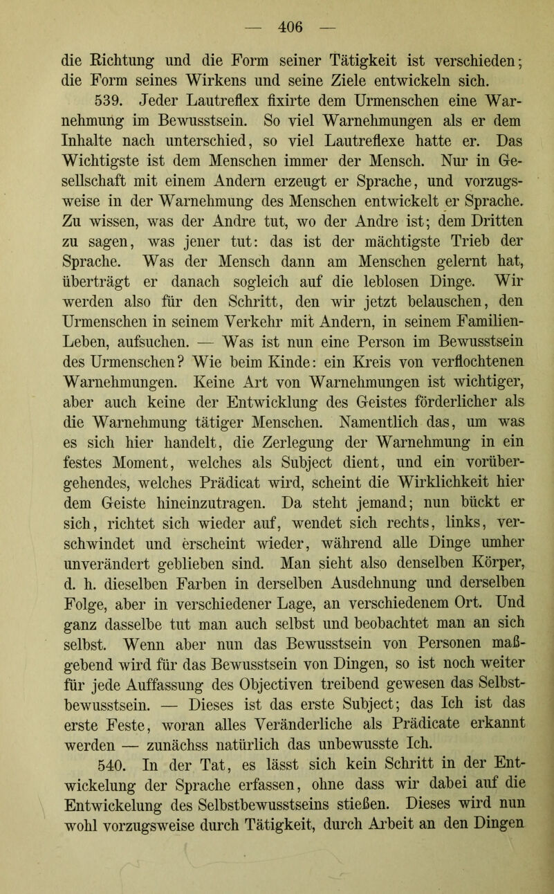 die Kichtung und die Form seiner Tätigkeit ist verschieden; die Form seines Wirkens und seine Ziele entwickeln sich. 539. Jeder Lautreflex fixirte dem Urmenschen eine War- nehmung im Bewusstsein. So viel Warnehmungen als er dem Inhalte nach unterschied, so viel Lautreflexe hatte er. Das Wichtigste ist dem Menschen immer der Mensch. Nur in Ge- sellschaft mit einem Andern erzeugt er Sprache, und vorzugs- weise in der Warnehmung des Menschen entwickelt er Sprache. Zu wissen, was der Andre tut, wo der Andre ist; dem Dritten zu sagen, was jener tut: das ist der mächtigste Trieb der Sprache. Was der Mensch dann am Menschen gelernt hat, überträgt er danach sogleich auf die leblosen Dinge. Wir werden also für den Schritt, den wir jetzt belauschen, den Urmenschen in seinem Verkehr mit Andern, in seinem Familien- Leben, aufsuchen. — Was ist nun eine Person im Bewusstsein des Urmenschen? Wie beim Kinde: ein Kreis von verflochtenen Warnehmungen. Keine Art von Warnehmungen ist wichtiger, aber auch keine der Entwicklung des Geistes förderlicher als die Warnehmung tätiger Menschen. Namentlich das, um was es sich hier handelt, die Zerlegung der Warnehmung in ein festes Moment, welches als Subject dient, und ein vorüber- gehendes, welches Prädicat wird, scheint die Wirklichkeit hier dem Geiste hineinzutragen. Da steht jemand; nun bückt er sich, richtet sich wieder auf, wendet sich rechts, links, ver- schwindet und erscheint wieder, während alle Dinge umher unverändert geblieben sind. Man sieht also denselben Körper, d. h. dieselben Farben in derselben Ausdehnung und derselben Folge, aber in verschiedener Lage, an verschiedenem Ort. Und ganz dasselbe tut man auch selbst und beobachtet man an sich selbst. Wenn aber nun das Bewusstsein von Personen maß- gebend wird für das Bewusstsein von Dingen, so ist noch weiter für jede Auffassung des Objectiven treibend gewesen das Selbst- bewusstsein. — Dieses ist das erste Subject; das Ich ist das erste Feste, woran alles Veränderliche als Prädicate erkannt werden — zunächss natürlich das unbewusste Ich. 540. In der Tat, es lässt sich kein Schritt in der Ent- wickelung der Sprache erfassen, ohne dass wir dabei auf die Entwickelung des Selbstbewusstseins stießen. Dieses wird nun wohl vorzugsweise durch Tätigkeit, durch Arbeit an den Dingen