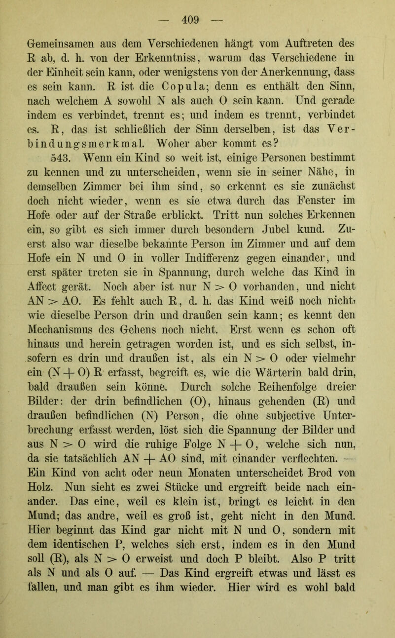 Gemeinsamen aus dem Verschiedenen hängt vom Auftreten des E ab, d. h. von der Erkenntniss, warum das Verschiedene in der Einheit sein kann, oder wenigstens von der Anerkennung, dass es sein kann. E ist die Copula; denn es enthält den Sinn, nach welchem A sowohl N als auch 0 sein kann. Und gerade indem es verbindet, trennt es; und indem es trennt, verbindet es. E, das ist schließlich der Sinn derselben, ist das Ver- bindungsmerkmal. Woher aber kommt es? 543. Wenn ein Kind so weit ist, einige Personen bestimmt zu kennen und zu unterscheiden, wenn sie in seiner Nähe, in demselben Zimmer bei ihm sind, so erkennt es sie zunächst doch nicht wieder, wenn es sie etwa durch das Fenster im Hofe oder auf der Straße erblickt. Tritt nun solches Erkennen ein, so gibt es sich immer durch besondern Jubel kund. Zu- erst also war dieselbe bekannte Person im Zimmer und auf dem Hofe ein N und 0 in voller Indifferenz gegen einander, und erst später treten sie in Spannung, durch welche das Kind in Affect gerät. Noch aber ist nur N > 0 vorhanden, und nicht AN > AO. Es fehlt auch E, d. h. das Kind weiß noch nicht? wie dieselbe Person drin und draußen sein kann; es kennt den Mechanismus des Gehens noch nicht. Erst wenn es schon oft hinaus und herein getragen worden ist, und es sich selbst, in- sofern es drin und draußen ist, als ein N > 0 oder vielmehr ein (N -f- 0) E erfasst, begreift es, wie die Wärterin bald drin, bald draußen sein könne. Durch solche Eeihenfolge dreier Bilder: der drin befindlichen (0), hinaus gehenden (E) und draußen befindlichen (N) Person, die ohne subjective Unter- brechung erfasst werden, löst sich die Spannung der Bilder und aus N > 0 wird die ruhige Folge N -\- 0, welche sich nun, da sie tatsächlich AN -f- AO sind, mit einander verflechten. — Ein Kind von acht oder neun Monaten unterscheidet Brod von Holz. Nun sieht es zwei Stücke und ergreift beide nach ein- ander. Das eine, weil es klein ist, bringt es leicht in den Mund; das andre, weil es groß ist, geht nicht in den Mund. Hier beginnt das Kind gar nicht mit N und 0, sondern mit dem identischen P, welches sich erst, indem es in den Mund soll (E), als N > 0 erweist und doch P bleibt. Also P tritt als N und als 0 auf. — Das Kind ergreift etwas und lässt es fallen, und man gibt es ihm wieder. Hier wird es wohl bald