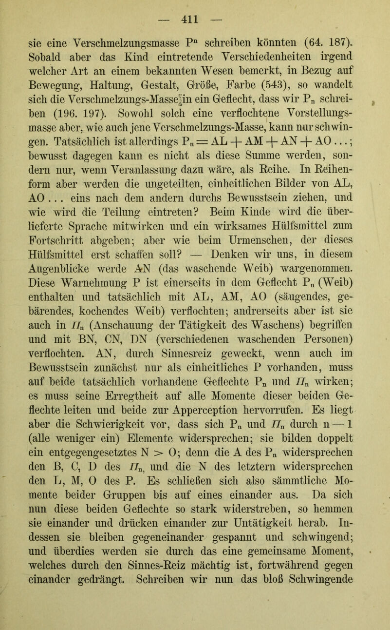 sie eine Verschmelzungsmasse Pn schreiben könnten (64. 187). Sobald aber das Kind eintretende Verschiedenheiten irgend welcher Art an einem bekannten Wesen bemerkt, in Bezug auf Bewegung, Haltung, Gestalt, Größe, Farbe (543), so wandelt sich die Verschmelzungs-Masse|in ein Geflecht, dass wir Pn schrei- ben (196. 197). Sowohl solch eine verflochtene Vorstellungs- masse aber, wie auch jene Verschmelzungs-Masse, kann nur schwin- gen. Tatsächlich ist allerdings Pn = AL -f- AM -\- AN -\- AO ...; bewusst dagegen kann es nicht als diese Summe werden, son- dern nur, wenn Veranlassung dazu wäre, als Reihe. In Reihen- form aber werden die ungeteilten, einheitlichen Bilder von AL, AO ... eins nach dem andern durchs Bewusstsein ziehen, und wie wird die Teilung eintreten? Beim Kinde wird die über- lieferte Sprache mitwirken und ein wirksames Hülfsmittel zum Fortschritt abgeben; aber wie beim Urmenschen, der dieses Hülfsmittel erst schaffen soll? — Denken wir uns, in diesem Augenblicke werde AN (das waschende Weib) wargenommen. Diese Warnehmung P ist einerseits in dem Geflecht Pn (Weib) enthalten und tatsächlich mit AL, AM, AO (säugendes, ge- bärendes, kochendes Weib) verflochten; andrerseits aber ist sie auch in nn (Anschauung der Tätigkeit des Waschens) begriffen und mit BN, CN, DN (verschiedenen waschenden Personen) verflochten. AN, durch Sinnesreiz geweckt, wenn auch im Bewusstsein zunächst nur als einheitliches P vorhanden, muss auf beide tatsächlich vorhandene Geflechte Pn und IJn wirken; es muss seine Erregtheit auf alle Momente dieser beiden Ge- flechte leiten und beide zur Apperception hervorrufen. Es liegt aber die Schwierigkeit vor, dass sich Pn und /7n durch n — 1 (alle weniger ein) Elemente widersprechen; sie bilden doppelt ein entgegengesetztes N > 0; denn die A des Pn widersprechen den B, C, D des i7n, und die N des letztem widersprechen den L, M, 0 des P. Es schließen sich also sämmtliche Mo- mente beider Gruppen bis auf eines einander aus. Da sich nun diese beiden Geflechte so stark widerstreben, so hemmen sie einander und drücken einander zur Untätigkeit herab. In- dessen sie bleiben gegeneinander gespannt und schwingend; und überdies werden sie durch das eine gemeinsame Moment, welches durch den Sinnes-Reiz mächtig ist, fortwährend gegen einander gedrängt. Schreiben wir nun das bloß Schwingende