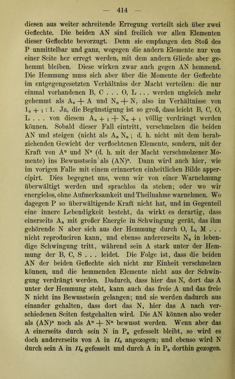 diesen aus weiter schreitende Erregung verteilt sich über zwei Geflechte. Die beiden AN sind freilich vor allen Elementen dieser Geflechte bevorzugt. Denn sie empfangen den Stoß des P unmittelbar und ganz, wogegen die andern Elemente nur von einer Seite her erregt werden, mit dem andern Gliede aber ge- hemmt bleiben. Diese wirken zwar auch gegen AN hemmend. Die Hemmung muss sich aber über die Momente der Geflechte im entgegengesetzten Verhältnis der Macht verteilen: die nur einmal vorhandenen B, C . . . 0, L . . . werden ungleich mehr gehemmt als An + A und Nn -f- N, also im Verhältnisse von ln + i : 1. Ja, die Begünstigung ist so groß, dass leicht B, C, 0, L . . . von diesem An + i -f- Nn + i völlig verdrängt werden können. Sobald dieser Fall eintritt, verschmelzen die beiden AN und steigen (nicht als An Nn; d. h. nicht mit dem herab- ziehenden Gewicht der verflochtenen Elemente, sondern, mit der Kraft von An und Nn (d. h. mit der Macht verschmolzener Mo- mente) ins Bewusstsein: als (AN)n. Dann wird auch hier, wie im vorigen Falle mit einem erinnerten einheitlichen Bilde apper- cipirt. Dies begegnet uns, wenn wir von einer Warnehmung überwältigt werden und sprachlos da stehen; oder wo wir energielos, ohne Aufmerksamkeit und Theilnahme warnehmen. Wo dagegen P so überwältigende Kraft nicht hat, und im Gegenteil eine innere Lebendigkeit besteht, da wirkt es derartig, dass einerseits An mit großer Energie in Schwingung gerät, das ihm gehörende N aber sich aus der Hemmung durch 0, L, M . . . nicht reproduciren kann, und ebenso andererseits Nn in leben- dige Schwingung tritt, während sein A stark unter der Hem- mung der B, C, S . . . leidet. Die Folge ist, dass die beiden AN der beiden Geflechte sich nicht zur Einheit verschmelzen können, und die hemmenden Elemente nicht aus der Schwin- gung verdrängt werden. Dadurch, dass hier das N, dort das A unter der Hemmung steht, kann auch das freie A und das freie N nicht ins Bewusstsein gelangen; und sie werden dadurch aus einander gehalten, dass dort das N, hier das A nach ver- schiedenen Seiten festgehalten wird. Die AN können also weder als (AN)n noch als An -|- Nn bewusst werden. Wenn aber das A einerseits durch sein N in Pn gefesselt bleibt, so wird es doch andererseits von A in Z7n angezogen; und ebenso wird N durch sein A in J/n gefesselt und durch A in Pn dorthin gezogen.