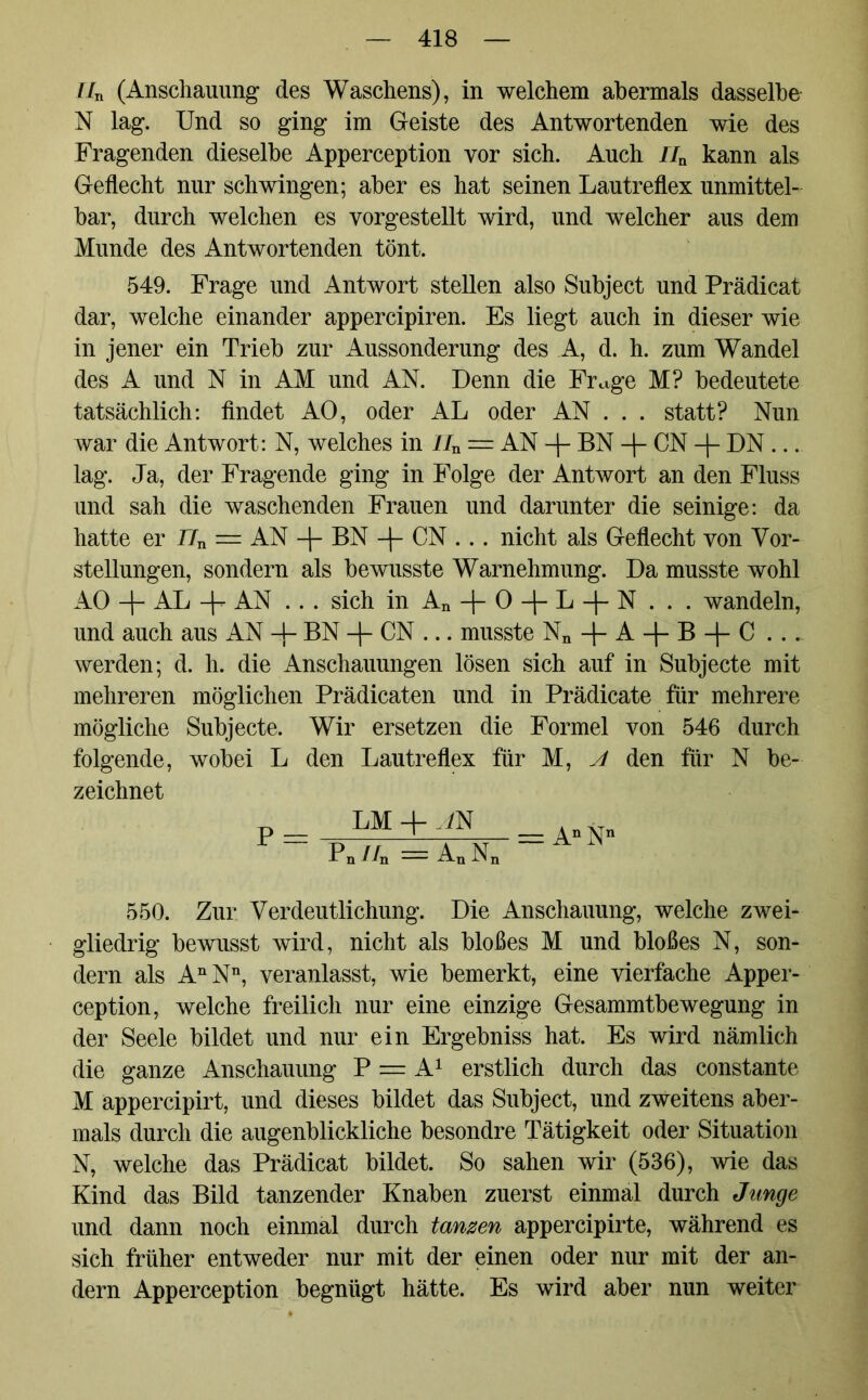 IIn (Anschauung des Waschens), in welchem abermals dasselbe N lag. Und so ging im Geiste des Antwortenden wie des Fragenden dieselbe Apperception vor sich. Auch nn kann als Geflecht nur schwingen; aber es hat seinen Lautreflex unmittel- bar, durch welchen es vorgestellt wird, und welcher aus dem Munde des Antwortenden tönt. 549. Frage und Antwort stellen also Subject und Prädicat dar, welche einander appercipiren. Es liegt auch in dieser wie in jener ein Trieb zur Aussonderung des A, d. h. zum Wandel des A und N in AM und AN. Denn die Frage M? bedeutete tatsächlich: findet AO, oder AL oder AN . . . statt? Nun war die Antwort: N, welches in IIn = AN -f- BN -f- CN -f- DN ... lag. Ja, der Fragende ging in Folge der Antwort an den Fluss und sah die waschenden Frauen und darunter die seinige: da hatte er 77n = AN BN -\- CN .. . nicht als Geflecht von Vor- stellungen, sondern als bewusste Warnehmung. Da musste wohl AO + AL + AN ... sich in An + 0 + L + N . . . wandeln, und auch aus AN -f- BN -f- CN ... musste Nn-|-A + B + C .._ werden; d. h. die Anschauungen lösen sich auf in Subjecte mit mehreren möglichen Prädicaten und in Prädicate für mehrere mögliche Subjecte. Wir ersetzen die Formel von 546 durch folgende, wobei L den Lautreflex für M, A den für N be- zeichnet LM-MN _ ~ Pn//n = AnN 550. Zur Verdeutlichung. Die Anschauung, welche zwei- gliedrig bewusst wird, nicht als bloßes M und bloßes N, son- dern als AnNn, veranlasst, wie bemerkt, eine vierfache Apper- ception, welche freilich nur eine einzige Gesammtbewegung in der Seele bildet und nur ein Ergebniss hat. Es wird nämlich die ganze Anschauung P == A1 erstlich durch das constante M appercipirt, und dieses bildet das Subject, und zweitens aber- mals durch die augenblickliche besondre Tätigkeit oder Situation N, welche das Prädicat bildet. So sahen wir (536), wie das Kind das Bild tanzender Knaben zuerst einmal durch Junge und dann noch einmal durch tanzen appercipirte, während es sich früher entweder nur mit der einen oder nur mit der an- dern Apperception begnügt hätte. Es wird aber nun weiter