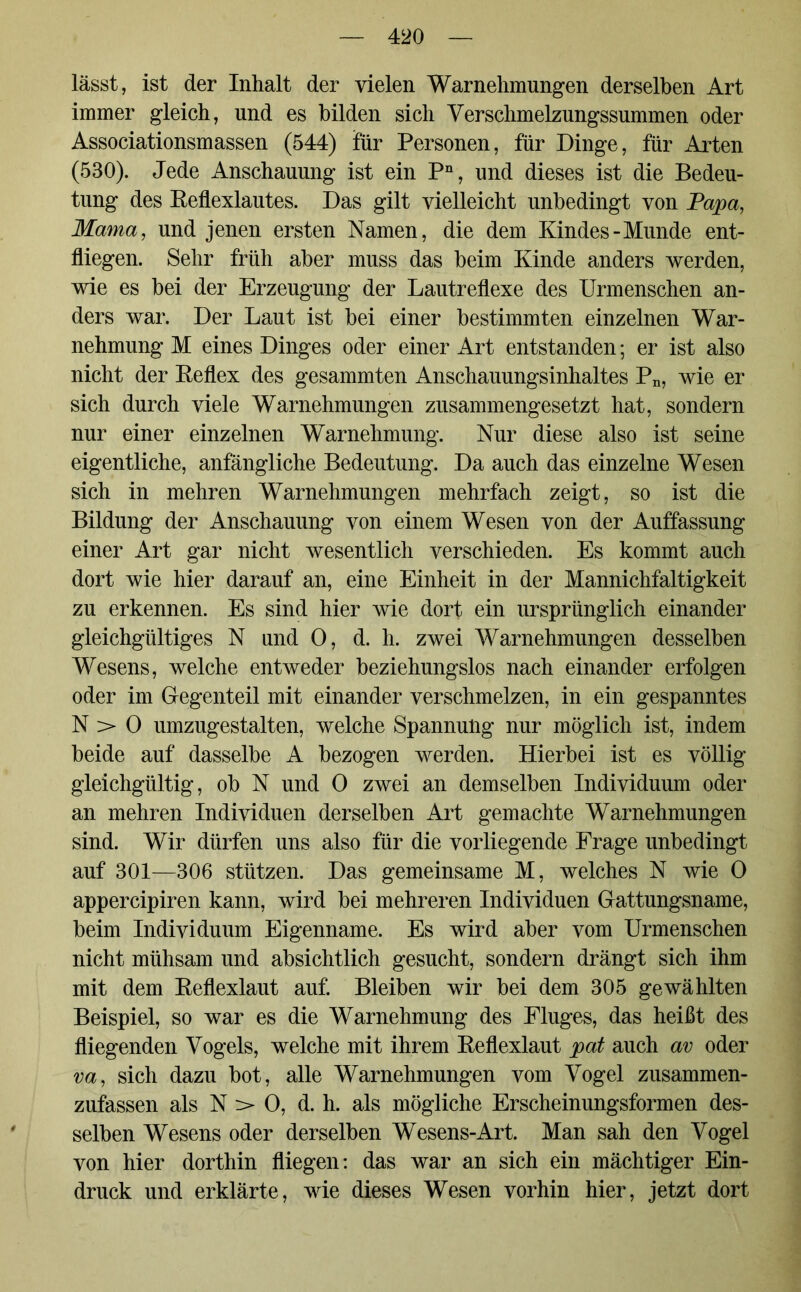 lässt, ist der Inhalt der vielen Warnehmungen derselben Art immer gleich, und es bilden sich Verschmelzungssummen oder Associationsmassen (544) für Personen, für Dinge, für Arten (530). Jede Anschauung ist ein Pn, und dieses ist die Bedeu- tung des Reflexlautes. Das gilt vielleicht unbedingt von Papa, Mama, und jenen ersten Namen, die dem Kindes-Munde ent- fliegen. Sehr früh aber muss das beim Kinde anders werden, wie es bei der Erzeugung der Lautreflexe des Urmenschen an- ders war. Der Laut ist bei einer bestimmten einzelnen War- nehmung M eines Dinges oder einer Art entstanden; er ist also nicht der Reflex des gesammten Anschauungsinhaltes Pn, wie er sich durch viele Warnehmungen zusammengesetzt hat, sondern nur einer einzelnen Warnehmung. Nur diese also ist seine eigentliche, anfängliche Bedeutung. Da auch das einzelne Wesen sich in mehren Warnehmungen mehrfach zeigt, so ist die Bildung der Anschauung von einem Wesen von der Auffassung einer Art gar nicht wesentlich verschieden. Es kommt auch dort wie hier darauf an, eine Einheit in der Mannichfaltigkeit zu erkennen. Es sind hier wie dort ein ursprünglich einander gleichgültiges N und 0, d. h. zwei Warnehmungen desselben Wesens, welche entweder beziehungslos nach einander erfolgen oder im Gegenteil mit einander verschmelzen, in ein gespanntes N > 0 umzugestalten, welche Spannung nur möglich ist, indem beide auf dasselbe A bezogen werden. Hierbei ist es völlig gleichgültig, ob N und 0 zwei an demselben Individuum oder an mehren Individuen derselben Art gemachte Warnehmungen sind. Wir dürfen uns also für die vorliegende Frage unbedingt auf 301—306 stützen. Das gemeinsame M, welches N wie 0 appercipiren kann, wird bei mehreren Individuen Gattungsname, beim Individuum Eigenname. Es wird aber vom Urmenschen nicht mühsam und absichtlich gesucht, sondern drängt sich ihm mit dem Reflexlaut auf. Bleiben wir bei dem 305 gewählten Beispiel, so war es die Warnehmung des Fluges, das heißt des fliegenden Vogels, welche mit ihrem Reflexlaut pat auch av oder va, sich dazu bot, alle Warnehmungen vom Vogel zusammen- zufassen als N :> 0, d. h. als mögliche Erscheinungsformen des- selben Wesens oder derselben Wesens-Art. Man sah den Vogel von hier dorthin fliegen: das war an sich ein mächtiger Ein- druck und erklärte, wie dieses Wesen vorhin hier, jetzt dort