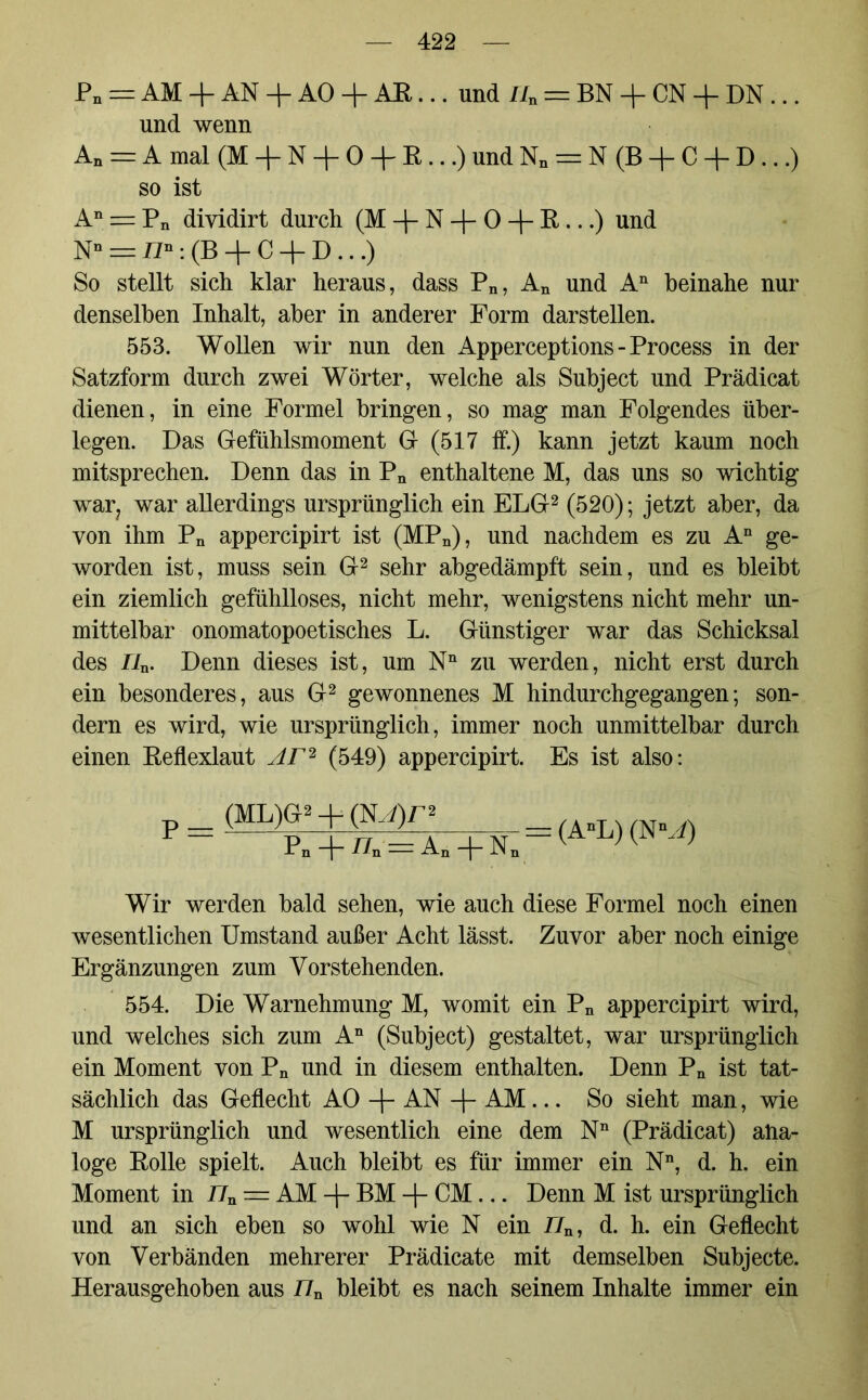 Pn = AM + AN + AO + AE... und i/n = BN + CN + DN ... und wenn An = A mal (M + N + 0 + R...) und Nn = N (B + C + D...) so ist An = Pn diyidirt durch (M + N + 0 + R ...) und Nn = n»: (B -f C + D ...) So stellt sich klar heraus, dass Pn, An und An beinahe nur denselben Inhalt, aber in anderer Form darstellen. 553. Wollen wir nun den Apperceptions - Process in der Satzform durch zwei Wörter, welche als Subject und Prädicat dienen, in eine Formel bringen, so mag man Folgendes über- legen. Das Gefühlsmoment G (517 ff.) kann jetzt kaum noch mitsprechen. Denn das in Pn enthaltene M, das uns so wichtig war; war allerdings ursprünglich ein ELG2 (520); jetzt aber, da von ihm Pn appercipirt ist (MPn), und nachdem es zu An ge- worden ist, muss sein G2 sehr abgedämpft sein, und es bleibt ein ziemlich gefühlloses, nicht mehr, wenigstens nicht mehr un- mittelbar onomatopoetisches L. Günstiger war das Schicksal des n„. Denn dieses ist, um Nn zu werden, nicht erst durch ein besonderes, aus G2 gewonnenes M hindurchgegangen; son- dern es wird, wie ursprünglich, immer noch unmittelbar durch einen Reflexlaut Ar2 (549) appercipirt. Es ist also: _ (ML)G2 + (NJ)n “ Pn + //n = An + Nn (AnL) (NM) Wir werden bald sehen, wie auch diese Formel noch einen wesentlichen Umstand außer Acht lässt. Zuvor aber noch einige Ergänzungen zum Vorstehenden. 554. Die Warnehmung M, womit ein Pn appercipirt wird, und welches sich zum An (Subject) gestaltet, war ursprünglich ein Moment von Pn und in diesem enthalten. Denn Pn ist tat- sächlich das Geflecht AO -f- AN -\- AM... So sieht man, wie M ursprünglich und wesentlich eine dem Nn (Prädicat) ana- loge Rolle spielt. Auch bleibt es für immer ein Nn, d. h. ein Moment in 77n = AM -j- BM CM... Denn M ist ursprünglich und an sich eben so wohl wie N ein 77n, d. h. ein Geflecht von Verbänden mehrerer Prädicate mit demselben Subjecte. Herausgehoben aus 77n bleibt es nach seinem Inhalte immer ein