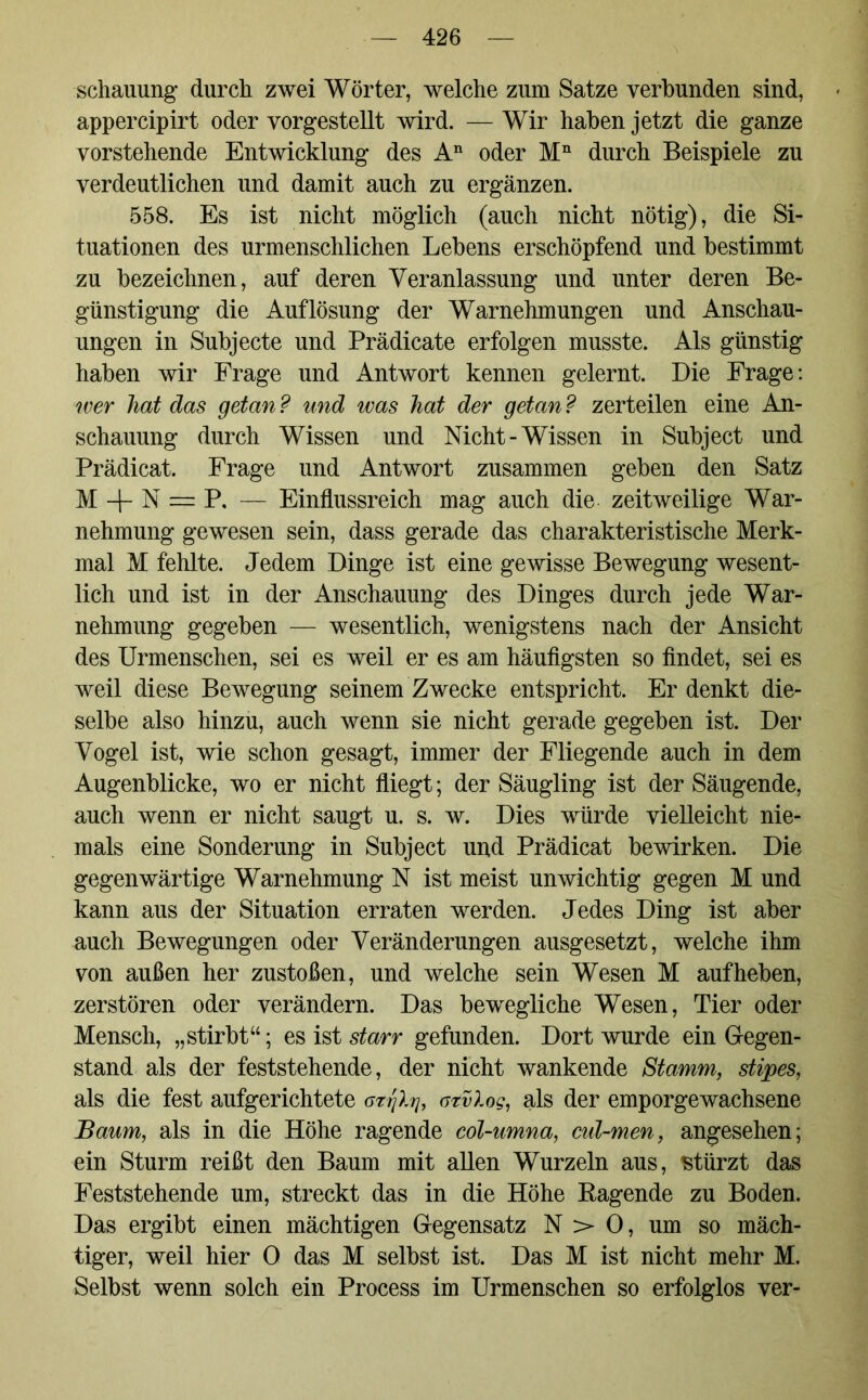 schauung durch zwei Wörter, welche zum Satze verbunden sind, appercipirt oder vorgestellt wird. — Wir haben jetzt die ganze vorstehende Entwicklung des An oder Mn durch Beispiele zu verdeutlichen und damit auch zu ergänzen. 558. Es ist nicht möglich (auch nicht nötig), die Si- tuationen des urmenschlichen Lebens erschöpfend und bestimmt zu bezeichnen, auf deren Veranlassung und unter deren Be- günstigung die Auflösung der Warnehmungen und Anschau- ungen in Subjecte und Prädicate erfolgen musste. Als günstig haben wir Frage und Antwort kennen gelernt. Die Frage: wer hat das getan ? und was hat der getan ? zerteilen eine An- schauung durch Wissen und Nicht-Wissen in Subject und Prädicat. Frage und Antwort zusammen geben den Satz M + N = P. — Einflussreich mag auch die zeitweilige War- nehmung gewesen sein, dass gerade das charakteristische Merk- mal M fehlte. Jedem Dinge ist eine gewisse Bewegung wesent- lich und ist in der Anschauung des Dinges durch jede War- nehmung gegeben — wesentlich, wenigstens nach der Ansicht des Urmenschen, sei es weil er es am häufigsten so findet, sei es weil diese Bewegung seinem Zwecke entspricht. Er denkt die- selbe also hinzu, auch wenn sie nicht gerade gegeben ist. Der Vogel ist, wie schon gesagt, immer der Fliegende auch in dem Augenblicke, wo er nicht fliegt; der Säugling ist der Säugende, auch wenn er nicht saugt u. s. w. Dies würde vielleicht nie- mals eine Sonderung in Subject und Prädicat bewirken. Die gegenwärtige Warnehmung N ist meist unwichtig gegen M und kann aus der Situation erraten werden. Jedes Ding ist aber auch Bewegungen oder Veränderungen ausgesetzt, welche ihm von außen her zustoßen, und welche sein Wesen M auf heben, zerstören oder verändern. Das bewegliche Wesen, Tier oder Mensch, „stirbt“; es ist starr gefunden. Dort wurde ein Gegen- stand als der feststehende, der nicht wankende Stamm, stipes, als die fest aufgerichtete azrjXq, atvlog, als der emporgewachsene Baum, als in die Höhe ragende col-umna, cul-men, angesehen; ein Sturm reißt den Baum mit allen Wurzeln aus, stürzt das Feststehende um, streckt das in die Höhe Ragende zu Boden. Das ergibt einen mächtigen Gegensatz N > 0, um so mäch- tiger, weil hier 0 das M selbst ist. Das M ist nicht mehr M. Selbst wenn solch ein Process im Urmenschen so erfolglos ver-