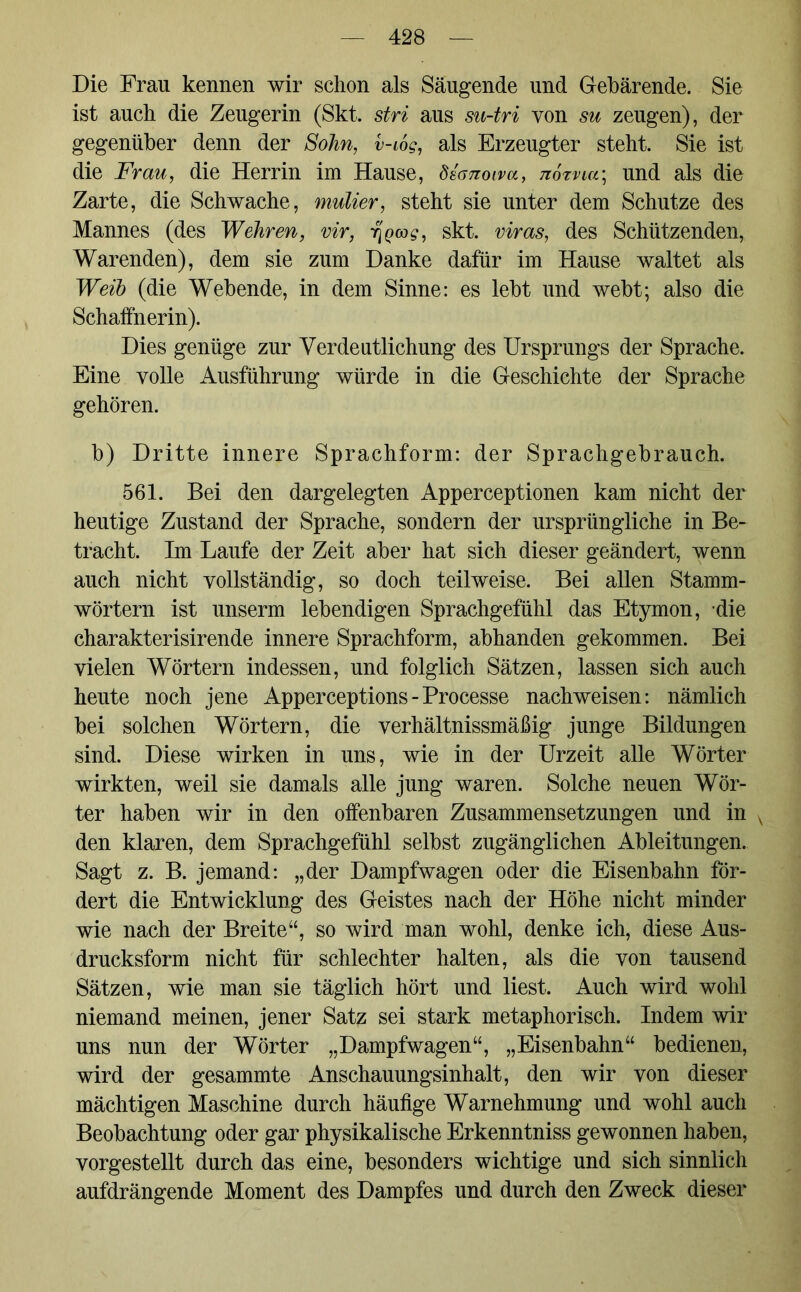 Die Frau kennen wir schon als Säugende und Gebärende. Sie ist auch die Zeugerin (Skt. stri aus su-tri von su zeugen), der gegenüber denn der Sohn, v-iog, als Erzeugter steht. Sie ist die Frau, die Herrin im Hause, dsanoiva, noxncr, und als die Zarte, die Schwache, mulier, steht sie unter dem Schutze des Mannes (des Wehren, vir, y]Q<x)g, skt. viras, des Schützenden, Warenden), dem sie zum Danke dafür im Hause waltet als Weib (die Webende, in dem Sinne: es lebt und webt; also die Schaffnerin). Dies genüge zur Verdeutlichung des Ursprungs der Sprache. Eine volle Ausführung würde in die Geschichte der Sprache gehören. b) Dritte innere Sprachform: der Sprachgebrauch. 561. Bei den dargelegten Apperceptionen kam nicht der heutige Zustand der Sprache, sondern der ursprüngliche in Be- tracht. Im Laufe der Zeit aber hat sich dieser geändert, wenn auch nicht vollständig, so doch teilweise. Bei allen Stamm- wörtern ist unserm lebendigen Sprachgefühl das Etymon, die charakterisirende innere Sprachform, abhanden gekommen. Bei vielen Wörtern indessen, und folglich Sätzen, lassen sich auch heute noch jene Apperceptions - Processe nachweisen: nämlich bei solchen Wörtern, die verhältnismäßig junge Bildungen sind. Diese wirken in uns, wie in der Urzeit alle Wörter wirkten, weil sie damals alle jung waren. Solche neuen Wör- ter haben wir in den offenbaren Zusammensetzungen und in v den klaren, dem Sprachgefühl selbst zugänglichen Ableitungen. Sagt z. B. jemand: „der Dampfwagen oder die Eisenbahn för- dert die Entwicklung des Geistes nach der Höhe nicht minder wie nach der Breite“, so wird man wohl, denke ich, diese Aus- drucksform nicht für schlechter halten, als die von tausend Sätzen, wie man sie täglich hört und liest. Auch wird wohl niemand meinen, jener Satz sei stark metaphorisch. Indem wir uns nun der Wörter „Dampfwagen“, „Eisenbahn“ bedienen, wird der gesammte Anschauungsinhalt, den wir von dieser mächtigen Maschine durch häufige Warnehmung und wohl auch Beobachtung oder gar physikalische Erkenntniss gewonnen haben, vorgestellt durch das eine, besonders wichtige und sich sinnlich aufdrängende Moment des Dampfes und durch den Zweck dieser